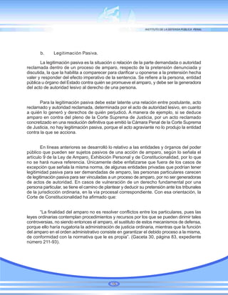 b. Legitimación Pasiva.
La legitimación pasiva es la situación o relación de la parte demandada o autoridad
reclamada dentro de un proceso de amparo, respecto de la pretensión denunciada y
discutida, la que la habilita a comparecer para clarificar u oponerse a la pretensión hecha
valer y responder del efecto imperativo de la sentencia. Se refiere a la persona, entidad
pública u órgano del Estado contra quién se promueve el amparo, y debe ser la generadora
del acto de autoridad lesivo al derecho de una persona.
Para la legitimación pasiva debe estar latente una relación entre postulante, acto
reclamado y autoridad reclamada, determinada por el acto de autoridad lesivo, en cuanto
a quién lo generó y derechos de quién perjudicó. A manera de ejemplo, si se deduce
amparo en contra del pleno de la Corte Suprema de Justicia, por un acto reclamado
concretizado en una resolución definitiva que emitió la Cámara Penal de la Corte Suprema
de Justicia, no hay legitimación pasiva, porque el acto agraviante no lo produjo la entidad
contra la que se acciona.
En líneas anteriores se desarrolló lo relativo a las entidades y órganos del poder
público que pueden ser sujetos pasivos de una acción de amparo, según lo señala el
artículo 9 de la Ley de Amparo, Exhibición Personal y de Constitucionalidad, por lo que
no se hará nueva referencia. Únicamente debe enfatizarse que fuera de los casos de
excepción que señala la misma norma, de algunas entidades privadas que podrían tener
legitimidad pasiva para ser demandadas de amparo, las personas particulares carecen
de legitimación pasiva para ser vinculadas a un proceso de amparo, por no ser generadoras
de actos de autoridad. En casos de vulneración de un derecho fundamental por una
persona particular, se tiene el camino de plantear y deducir su pretensión ante los tribunales
de la jurisdicción ordinaria, en la vía procesal correspondiente. Con esa orientación, la
Corte de Constitucionalidad ha afirmado que:
“La finalidad del amparo no es resolver conflictos entre los particulares, pues las
leyes ordinarias contemplan procedimientos y recursos por los que se pueden dirimir tales
controversias, no siendo entonces el amparo, el sustituto de estos mecanismos de defensa,
porque ello haría nugatoria la administración de justicia ordinaria, mientras que la función
del amparo en el orden administrativo consiste en garantizar el debido proceso a la misma,
de conformidad con la normativa que le es propia”. (Gaceta 30, página 83, expediente
número 211-93).
15
 