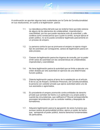 A continuación se apuntan algunas tesis sustentadas por la Corte de Constitucionalidad
en sus resoluciones, en cuanto a la legitimación pasiva:
1.1. La naturaleza jurídica del acto que se reclama hace que éste carezca
de alguno de los elementos de unilateralidad, imperatividad o
coercibilidad, por los que puede reputarse acto de autoridad, y ello
conlleva como consecuencia que a quién lo emitió, aunque ejerza el
poder público, no se le pueda considerar legitimado pasivamente en
un proceso de amparo.
1.2. La persona contra la que se promueve el amparo no ejerce ningún
tipo de autoridad; por consiguiente, carece de legitimación pasiva en
este proceso.
1.3. Carecen de legitimación pasiva los órganos de consulta, por no poder
emitir actos de autoridad con las características de unilateralidad,
imperatividad y coercibilidad.
1.4. No tiene legitimación pasiva la autoridad que se limita a ejecutar una
orden dictada por otra autoridad en ejercicio de una determinada
función pública.
1.5. Ostenta legitimación pasiva al tenor de lo establecido en el artículo
9 de la Ley de Amparo, Exhibición Personal y de Constitucionalidad,
la persona con carácter privado que ejerce autoridad sobre uno de
sus asociados o agremiados.
1.6. Es procedente el amparo promovido contra entidades de derecho
privado que sometan de hecho a un particular a su propio poder y
cuando las circunstancias, que calificará el Tribunal correspondiente,
aconsejen tal protección, por su carácter realista y despojado de
formalismos.
1.7. Adquiere legitimación pasiva la agrupación de seres humanos que,
aunque carece de personalidad jurídica, ejerce un poder de hecho
que, semejando al poder público, lesiona derechos fundamentales
de particulares.
16
 