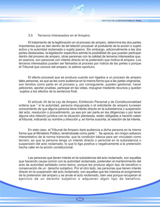 3.5 Terceros Interesados en el Amparo.
El tratamiento de la legitimación en el proceso de amparo, determina las dos partes
importantes que se dan dentro de tal relación procesal: el postulante de la acción o sujeto
activo y la autoridad reclamada o sujeto pasivo. Sin embargo, adicionalmente a las dos
partes destacadas, la legislación específica admite la posibilidad de que puedan participar
dentro del proceso de amparo, otras personas con la calidad de terceros interesados que,
en esencia, son personas con interés directo en la pretensión que motiva el amparo. Los
terceros interesados pueden ser llamados al proceso por noticia de las partes o porque
el Tribunal que conoce del amparo, lo estime oportuno.
El efecto procesal que se produce cuando son ligados a un proceso de amparo
tales personas, es que se les corre audiencia en la misma forma que a las partes originarias,
son tenidos como parte en el proceso y, por consiguiente, pueden gestionar, hacer
peticiones, aportar pruebas, participar en las vistas, impugnar mediante recursos y quedan
sujetos a los efectos de la sentencia final.
El artículo 34 de la Ley de Amparo, Exhibición Personal y de Constitucionalidad
ordena que “ si la autoridad, persona impugnada o el solicitante de amparo tuviesen
conocimiento de que alguna persona tiene interés directo en la subsistencia o suspensión
del acto, resolución o procedimiento, ya sea por ser parte en las diligencias o por tener
alguna otra relación jurídica con la situación planteada, están obligadas a hacerlo saber
al tribunal, indicando su nombre y dirección y, en forma suscinta, la relación de tal interés.
En este caso, el Tribunal de Amparo dará audiencia a dicha persona en la misma
forma que al Ministerio Público, teniéndosele como parte “. Se aprecia, sin ningún esfuerzo
interpretativo de la norma transcrita, que la condición básica para ser vinculado como
tercero, es que la persona tenga un interés directo o personal en la subsistencia o
suspensión del acto reclamado, lo que lo liga positiva o negativamente a la pretensión
hecha valer en la acción constitucional.
Las personas que tienen interés en la subsistencia del acto reclamado, son aquellas
que haciendo causa común con la autoridad reclamada, pretenden el mantenimiento del
acto de autoridad señalado como lesivo, porque les produce algún tipo de beneficio o
conservación de un derecho subjetivo. Por el otro lado, las personas que tienen interés
directo en la suspensión del acto reclamado, son aquellas que les interesa el acogimiento
de la pretensión del amparo y se anule el acto reclamado, bien sea porque recuperan el
ejercicio de un derecho subjetivo o adquieren algún tipo de beneficio.
17
 