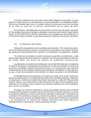A la única institución que se le tiene como parte obligada en el amparo, sin que
posea un interés directo con la pretensión o el acto reclamado, es el Ministerio Público.
Esto es por mandato legal, que, a no dudar, toma en cuenta que una de las funciones
de tal ente es velar por el estricto cumplimiento de las leyes del país.
En la práctica, reiteradamente se ha incurrido en el vicio que, las partes, proponen
al Tribunal ligar al proceso de amparo a entidades o personas que no tienen ningún interés
directo en el mantenimiento del acto reclamado o en el acogimiento de la pretensión, y
el tribunal de amparo accede, lo que desnaturaliza la institución del tercero interesado.
3.6 La Pretensión del Amparo.
Toda acción procesal tiene como contenido una pretensión. Por medio de la acción,
que es el medio procesal de acceso a la jurisdicción, se persigue una cuestión de fondo
que puede ser el reconocimiento de un derecho, su confirmación, una declaración, etcétera.
Por medio de la demanda o acción de amparo se ejercita una pretensión, y ésta
debe quedar claramente determinada en la petición que formula el postulante al Tribunal.
No puede haber una acción de amparo sin pretensión constitucional.
La pretensión de amparo es la declaración de voluntad formulada por el postulante
al Tribunal de Amparo, requiriéndole la anulación de un acto de autoridad concreto que
le lesiona una libertad o derecho personal y propio y, en consecuencia, que ordene la
implementación de las medidas necesarias para preservar o restablecer su libre ejercicio,
ya que, el acto de autoridad ha sido emitido con abuso de poder o de arbitrariedad.
El planteamiento de la pretensión de amparo por medio de la acción respectiva,
genera el emplazamiento y la contestación por parte de la autoridad reclamada. Pretensión
y contestación, conforman el objeto del proceso de amparo y, el fallo del Tribunal, debe
analizar, valorar y ser congruente con tales elementos. Por ello, hemos sostenido que la
pretensión en el amparo, busca obtener una resolución definitiva de corte declarativa,
pero a la vez, de condena.
Persigue una sentencia declarativa, cuando el postulante requiere que el Tribunal
Constitucional de Amparo acuerde el reconocimiento de un derecho personal, así como
la suspensión definitiva o anulación del acto de autoridad causante de la vulneración de
un derecho. Pero también se requiere un efecto de condena, cuando se pretende que el
Tribunal respectivo acuerde el restablecimiento o preservación del derecho perturbado
y, en consecuencia, se ordenen las medidas necesarias para hacer efectivo el
restablecimiento o preservación, más las sanciones de rigor.
18
 