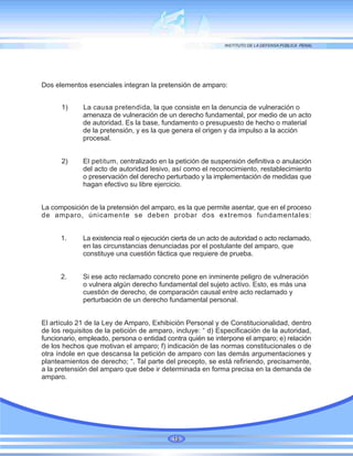 Dos elementos esenciales integran la pretensión de amparo:
1) La causa pretendida, la que consiste en la denuncia de vulneración o
amenaza de vulneración de un derecho fundamental, por medio de un acto
de autoridad. Es la base, fundamento o presupuesto de hecho o material
de la pretensión, y es la que genera el origen y da impulso a la acción
procesal.
2) El petitum, centralizado en la petición de suspensión definitiva o anulación
del acto de autoridad lesivo, así como el reconocimiento, restablecimiento
o preservación del derecho perturbado y la implementación de medidas que
hagan efectivo su libre ejercicio.
La composición de la pretensión del amparo, es la que permite asentar, que en el proceso
de amparo, únicamente se deben probar dos extremos fundamentales:
1. La existencia real o ejecución cierta de un acto de autoridad o acto reclamado,
en las circunstancias denunciadas por el postulante del amparo, que
constituye una cuestión fáctica que requiere de prueba.
2. Si ese acto reclamado concreto pone en inminente peligro de vulneración
o vulnera algún derecho fundamental del sujeto activo. Esto, es más una
cuestión de derecho, de comparación causal entre acto reclamado y
perturbación de un derecho fundamental personal.
El artículo 21 de la Ley de Amparo, Exhibición Personal y de Constitucionalidad, dentro
de los requisitos de la petición de amparo, incluye: “ d) Especificación de la autoridad,
funcionario, empleado, persona o entidad contra quién se interpone el amparo; e) relación
de los hechos que motivan el amparo; f) indicación de las normas constitucionales o de
otra índole en que descansa la petición de amparo con las demás argumentaciones y
planteamientos de derecho; “. Tal parte del precepto, se está refiriendo, precisamente,
a la pretensión del amparo que debe ir determinada en forma precisa en la demanda de
amparo.
19
 