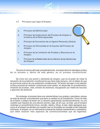 3.7 Principios que rigen el Amparo.
a. Principio de Definitividad.
b. Principio de Instauración del Proceso de Amparo a
Iniciativa de la Parte Agraviada.
c. Principio de Concreción de un Agravio Personal y Directo.
d. Principio de Oficiosidad en el Impulso del Proceso de
Amparo.
e. Principio de la Limitación de Pruebas y Recursos en el
Amparo.
f. Principio de la Relatividad de los efectos de las Sentencias
de Amparo.
Tal como lo hemos afirmado precedentemente, el amparo tiene la naturaleza jurídica
de un proceso y, dentro de este género, es un proceso constitucional.
Se inicia con una acción o demanda de amparo, que es el poder de instar la
actuación de la jurisdicción constitucional que tiene toda persona, con el objeto de que
se pronuncie acerca de una pretensión constitucional. Tal acción da lugar a una relación
jurídica procesal de carácter contenciosa entre partes; se desarrolla un procedimiento,
rendición de pruebas, vista, emisión de sentencia, impugnación por medio de recursos
y ejecución de sentencia.
Sin embargo, el proceso tiene sus características muy propias y peculiares, porque
se trata de discutir una pretensión que tiene su asidero en la Constitución. Como se trata
de la lesión o peligro de lesión de un derecho garantizado constitucionalmente, es una
cuestión que requiere de una solución pronta y ágil, de ahí que, se trata que el amparo
contenga un procedimiento breve, sencillo, rápido y eficaz. A esto, debe agregarse que,
como en el amparo se plantea una cuestión que no ha podido ser resuelta en las instancias
ordinarias, el amparo, es un instrumento procesal de carácter extraordinario y subsidiario,
que debe resolver más aspectos de constitucionalidad que de legalidad.
20
 