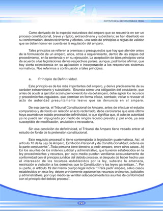 Como derivado de la especial naturaleza del amparo que se resumiría en ser un
proceso constitucional, breve y rápido, extraordinario y subsidiario; se han diseñado en
su conformación, desenvolvimiento y efectos, una serie de principios o reglas de validez
que se deben tomar en cuenta en la regulación del amparo.
Tales principios se refieren a premisas o presupuestos que hay que atender antes
de la formulación de un amparo, unos, otros a requerimiento, dentro de las etapas del
procedimiento, en la sentencia y en su ejecución. La aceptación de tales principios varía
de acuerdo a las legislaciones de los respectivos países, aunque, podríamos afirmar, que
hay cierta coincidencia en su aplicación e incorporación a los respectivos sistemas
normativos. Nos referimos a continuación a tales principios.
a. Principio de Definitividad.
Este principio es de los más importantes del amparo, y deriva precisamente de su
carácter extraordinario y subsidiario. Enuncia como una obligación del postulante, que
antes de acudir a ejercitar acción promoviendo la vía del amparo, debe agotar los recursos
y procedimientos regulados, que permitan en forma eficaz, combatir, variar o revocar el
acto de autoridad presuntamente lesivo que se denuncia en el amparo.
De esa cuenta, el Tribunal Constitucional de Amparo, antes de efectuar el estudio
comparativo y de fondo en relación al acto reclamado, debe cerciorarse que este último
haya asumido un estado procesal de definitividad, lo que significa que, el acto de autoridad
ya no pueda ser impugnado por medio de ningún recurso previsto y, por ende, ya sea
susceptible de modificación, anulación o revocatoria.
Sin esa condición de definitividad, el Tribunal de Amparo tiene vedado entrar al
estudio de fondo de la pretensión constitucional.
Este requisito procesal lo tiene contemplado la legislación guatemalteca. Así, el
artículo 10 de la Ley de Amparo, Exhibición Personal y de Constitucionalidad, ordena en
la parte conducente:”..Toda persona tiene derecho a pedir amparo, entre otros casos:..h)
En los asuntos de los órdenes judicial y administrativo, que tuvieren establecidos en la
ley procedimientos y recursos, por cuyo medio puedan ventilarse adecuadamente de
conformidad con el principio jurídico del debido proceso, si después de haber hecho uso
el interesado de los recursos establecidos por la ley, subsiste la amenaza,
restricción o violación a los derechos que la Constitución y las leyes garantizan..”. Por
su parte, el artículo 19 del mismo cuerpo legal indica: “ Para pedir amparo, salvo casos
establecidos en esta ley, deben previamente agotarse los recursos ordinarios, judiciales
y administrativos, por cuyo medio se ventilan adecuadamente los asuntos de conformidad
con el principio del debido proceso”.
21
 