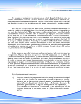 Se aprecia de las dos normas citadas que, el estado de definitividad, se exige en
el orden administrativo y judicial, y la única diferencia entre ambas normas radica en que,
el primer precepto se refiere ampliamente a agotar procedimientos y recursos, mientras
que el segundo precepto solo se refiere a recursos, siendo, en este sentido, complementarios.
La Corte de Constitucionalidad, por su parte, ha emitido innumerables fallos en los
cuales ha exigido el cumplimiento del principio de definitividad. Para ilustración extractamos
una parte del siguiente fallo: “ El amparo es un medio extraordinario y subsidiario de la
protección a las personas contra los actos de autoridad que impliquen amenaza o violación
de sus derechos, por lo que previamente a solicitarlo en materia judicial o administrativa,
debe cumplirse con determinadas condiciones procesales, entre las que se encuentran
la de definitividad del acto contra el que se acude en amparo, contenida en el artículo 19
de la Ley de Amparo, Exhibición Personal y de Constitucionalidad. Esta norma establece
que para pedir amparo, salvo los casos establecidos en esta ley, deben previamente
agotarse los recursos ordinarios, judiciales y administrativos, por cuyo medio se ventilan
adecuadamente los asuntos conforme el debido proceso” (Gaceta número 44, página
427, expediente número 1287-96).
Debe repararse que, al principio que analizamos, la doctrina le reconoce algunas
excepciones. Algunas de tales excepciones han sido aceptadas por la Corte de
Constitucionalidad en su jurisprudencia, y una de ellas está prevista legalmente. Cuando
decimos excepciones al principio de definitividad, aludimos a ciertas situaciones o supuestos
de hecho en los que, aún no estando agotados los procedimientos o recursos ordinarios
reglados por la ley para combatir el acto reclamado, el Tribunal que conoce del amparo,
no hace aplicación del principio de definitividad y entra a conocer del fondo de la pretensión
de amparo, atendiendo a la singularidad del acto reclamado, del agravio, de la eficacia
de las instancias ordinarias o de la función de quién promueve la acción de amparo.
Principales casos de excepción:
a) Amparos promovidos por personas o funcionarios públicos reconocidos por
la ley, con una función de defensa de intereses colectivos o difusos.
La razón que fundamenta esta excepción es que, el funcionario que cumple
con una función de defender intereses de la colectividad o de grupos de
personas, generalmente no figuran como parte en los expedientes,
principalmente, administrativos, y tal situación, no les permite hacer uso de
recursos ordinarios, ya que, estos, están previstos únicamente para las
partes.
22
 