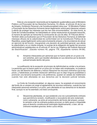 Esta es una excepción reconocida por la legislación guatemalteca para el Ministerio
Público y el Procurador de los Derechos Humanos. En efecto, el artículo 25 de la Ley
de Amparo, Exhibición Personal y de Constitucionalidad indica que “ El Ministerio Público
y Procurador de los Derechos Humanos tienen legitimación activa para interponer amparo
a efecto de proteger los intereses que les han sido encomendados”. En esta forma, la
Corte de Constitucionalidad, ha interpretado en varias resoluciones el precepto transcrito.
A manera de ejemplo se transcribe lo conducente de una de ellas. El Tribunal afirmó: “
También debe puntualizarse que el Procurador de los Derechos Humanos al defender
intereses difusos de la colectividad de conformidad con la Constitución Política de la
República, posee legitimación activa para el presente amparo; y la circunstancia de actuar
en ejercicio de tal función, impugnando una decisión de autoridad general, que afecta
la colectividad y no un interés singular, lo sustrae de la obligación de agotar los recursos
administrativos establecidos en el artículo 47 de la Ley Orgánica del Instituto Nacional
de Electrificación”. (Gaceta número 40, página 178, expediente número 94-96).
b) Amparos interpuestos por personas que no fueron parte en un juicio o le
son extrañas, pero que resultan afectadas en sus derechos por la decisión
judicial tomada dentro del juicio.
La justificación de la excepción al principio de definitividad es similar a la primera.
La personas que no fueron parte en un juicio por no haber sido emplazadas, no pudieron
hacer uso del derecho de defensa y menos interponer los recursos ordinarios que la ley
prevé, y habiéndose ya emitido resolución definitiva que no deja ninguna posibilidad a
promover una tercería excluyente o de preferencia, quedan en estado de indefensión
cuando han sido afectadas en sus derechos por la decisión judicial tomada.
La Corte de Constitucionalidad, en algunos casos, ha aceptado el conocimiento
del fondo de un amparo sin exigir el agotamiento de recursos ordinarios, cuando los han
interpuesto personas extrañas a un juicio, pero afectadas en sus derechos en la decisión
final, aunque no se ha asentado una tesis concluyente.
c) Situaciones planteadas, en que existiendo una vía o procedimiento ordinario
que permitiría la revisión, modificación o revocatoria del acto reclamado
como vulnerante, se entra al conocimiento del fondo del amparo, porque
la remisión a tal vía ordinaria pudiera provocar un daño grave o irreparable
para el derecho constitucional restringido ilegítimamente, o bien, tal vía
ordinaria resultare gravosa, lenta o poco eficaz.
23
 