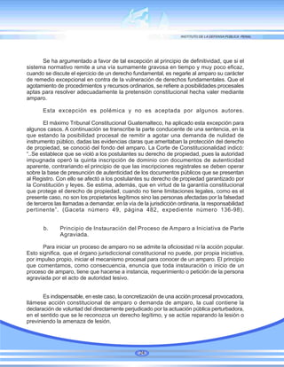 Se ha argumentado a favor de tal excepción al principio de definitividad, que si el
sistema normativo remite a una vía sumamente gravosa en tiempo y muy poco eficaz,
cuando se discute el ejercicio de un derecho fundamental, es negarle al amparo su carácter
de remedio excepcional en contra de la vulneración de derechos fundamentales. Que el
agotamiento de procedimientos y recursos ordinarios, se refiere a posibilidades procesales
aptas para resolver adecuadamente la pretensión constitucional hecha valer mediante
amparo.
Esta excepción es polémica y no es aceptada por algunos autores.
El máximo Tribunal Constitucional Guatemalteco, ha aplicado esta excepción para
algunos casos. A continuación se transcribe la parte conducente de una sentencia, en la
que estando la posibilidad procesal de remitir a agotar una demanda de nulidad de
instrumento público, dadas las evidencias claras que ameritaban la protección del derecho
de propiedad, se conoció del fondo del amparo. La Corte de Constitucionalidad indicó:
“..Se establece que se violó a los postulantes su derecho de propiedad, pues la autoridad
impugnada operó la quinta inscripción de dominio con documentos de autenticidad
aparente, contrariando el principio de que las inscripciones registrales se deben operar
sobre la base de presunción de autenticidad de los documentos públicos que se presentan
al Registro. Con ello se afectó a los postulantes su derecho de propiedad garantizado por
la Constitución y leyes. Se estima, además, que en virtud de la garantía constitucional
que protege el derecho de propiedad, cuando no tiene limitaciones legales, como es el
presente caso, no son los propietarios legítimos sino las personas afectadas por la falsedad
de terceros las llamadas a demandar, en la vía de la jurisdicción ordinaria, la responsabilidad
pertinente”. (Gaceta número 49, página 482, expediente número 136-98).
b. Principio de Instauración del Proceso de Amparo a Iniciativa de Parte
Agraviada.
Para iniciar un proceso de amparo no se admite la oficiosidad ni la acción popular.
Esto significa, que el órgano jurisdiccional constitucional no puede, por propia iniciativa,
por impulso propio, iniciar el mecanismo procesal para conocer de un amparo. El principio
que comentamos, como consecuencia, enuncia que toda instauración o inicio de un
proceso de amparo, tiene que hacerse a instancia, requerimiento o petición de la persona
agraviada por el acto de autoridad lesivo.
Es indispensable, en este caso, la concretización de una acción procesal provocadora,
llámese acción constitucional de amparo o demanda de amparo, la cual contiene la
declaración de voluntad del directamente perjudicado por la actuación pública perturbadora,
en el sentido que se le reconozca un derecho legítimo, y se actúe reparando la lesión o
previniendo la amenaza de lesión.
24
 