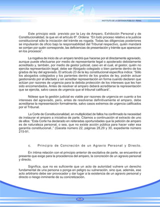 Este principio está previsto por la Ley de Amparo, Exhibición Personal y de
Constitucionalidad, la que en el artículo 6º. Ordena: “En todo proceso relativo a la justicia
constitucional sólo la iniciación del trámite es rogada. Todas las diligencias posteriores
se impulsarán de oficio bajo la responsabilidad del Tribunal respectivo, quién mandará
se corrijan por quién corresponde, las deficiencias de presentación y trámite que aparezcan
en los procesos”.
La rogativa de inicio de un amparo tendrá que hacerse por el directamente agraviado,
aunque puede efectuarse por medio de representante legal o apoderado debidamente
acreditado y, también, por medio de gestor judicial, caso en el cual, el gestor, quién no
ejercita representación legal, debe ser Abogado colegiado o bien pariente dentro de los
grados de ley del agraviado. El artículo 23 de la ley constitucional específica indica: “Sólo
los abogados colegiados y los parientes dentro de los grados de ley, podrán actuar
gestionando por el afectado y sin acreditar representación en forma cuando declaren que
actúan por razones de urgencia para la debida protección de los intereses que les han
sido encomendados. Antes de resolver el amparo deberá acreditarse la representación
que se ejercita, salvo casos de urgencia que el tribunal calificará”.
Nótese que la gestión judicial es viable por razones de urgencia en cuanto a los
intereses del agraviado, pero, antes de resolverse definitivamente el amparo, debe
acreditarse la representación formalmente, salvo casos extremos de urgencia calificados
por el Tribunal.
La Corte de Constitucionalidad, en multiplicidad de fallos ha confirmado la necesidad
de instaurar el amparo a iniciativa de parte. Citamos a continuación el extracto de uno
de ellos: “Esta Corte ha declarado en reiteradas oportunidades que la petición de amparo
es de naturaleza personal, o sea, que no existe acción pública para hacer valer esa
garantía constitucional..” (Gaceta número 22, páginas 28,29 y 30, expediente número
215-91.
c. Principio de Concreción de un Agravio Personal y Directo.
En íntima relación con el principio anterior de excitativa de parte, se encuentra el
presente que exige para la procedencia del amparo, la concreción de un agravio personal
y directo.
Significa, que no es suficiente que un acto de autoridad vulnere un derecho
fundamental de una persona o ponga en peligro su vulneración, sino que, además, ese
acto arbitrario debe ser provocador y dar lugar a la existencia de un agravio personal y
directo o riesgo inminente de su concretización.
25
 