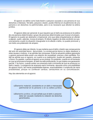 El agravio se define como toda lesión o perjuicio causada a una persona en sus
derechos o intereses. Tal daño, perjuicio o lesión, puede inferirse en el patrimonio de una
persona o en derechos no patrimoniales, pero si es necesario que afecten la esfera
jurídica.
El agravio debe ser personal, lo que requiere que el daño se produzca en la esfera
de una persona determinada o grupo de personas determinadas que invocan el amparo.
El agravio no puede ser abstracto o impersonal, sino que debe singularizarse en afectar
a alguien, quién, además, invoca el amparo. El efecto negativo de esta condición es que,
una persona a quién la situación impugnada no le afecta o daña, no puede promover y
con éxito una pretensión de amparo.
El agravio debe ser directo, lo que reclama que el daño o lesión sea consecuencia
del acto de autoridad lesivo denunciado. La consecuencia lesiva no debe obedecer a
otras causas o motivos, ni se admiten las concausas. Entre la actuación pública agraviante
y agravio personal debe existir una relación de causalidad, precisa y bien perfilada. Por
ello se admite que un agravio, en cuanto a su realización, puede ser pasado, presente
o futuro. Es pasado, cuando el agravio ya se produjo. Es presente, cuando en el momento
en que se promueve el amparo, el daño se está produciendo, lo que implica una generación
parcial. Y es futuro, cuando existe una amenaza real e inminente de que se produzca un
daño o lesión. La exigencia de amenaza real e inminente, descarta como una posibilidad
de agravio futuro, las meras posibilidades lejanas, eventualidades o conjeturas de mera
probabilidad, porque no conllevan certeza, certidumbre en su concretización.
Hay dos elementos en el agravio:
üElemento material, consistente en un daño o menoscabo
patrimonial en la persona o en su esfera jurídica.
üElemento jurídico, el cual señala que el daño o perjuicio
debe ser causado mediante la violación de derechos
garantizados.
26
 