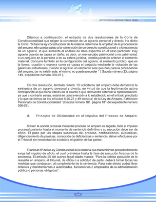 Citamos a continuación, el extracto de dos resoluciones de la Corte de
Constitucionalidad que exigen la concreción de un agravio personal y directo. Ha dicho
la Corte: “Si bien la ley constitucional de la materia determina la amplitud de la procedencia
del amparo, ello queda sujeto a la vulneración de un derecho constitucional y a la existencia
de un agravio, lo que aumenta el análisis de tales aspectos en el caso particular. Hay
agravio cuando se causa un daño; es decir, un menoscabo patrimonial o no patrimonial,
o un perjuicio en la persona o en su esfera jurídica, constituyendo lo anterior el elemento
material. Concurre también en la configuración del agravio, el elemento jurídico, que es
la forma, ocasión o manera como se causa el perjuicio mediante la violación de las
garantías individuales. Siendo el agravio un elemento sine qua non para la procedencia
del amparo, de no existir este, el mismo no puede proceder “ ( Gaceta número 23, página
149, expediente número 360-91 ).
En otra resolución, también reiteró: “El solicitante del amparo debe demostrar la
existencia de un agravio personal y directo, en virtud de que la legitimación activa
corresponde al que tiene interés en el asunto o que demuestre ostentar la representación;
ya que a contrario sensu, estará en contravención a lo establecido en el artículo precitado
y lo que se deriva de los artículos 8,20,23 y 49 inciso a) de la Ley de Amparo, Exhibición
Personal y de Constitucionalidad “ (Gaceta número 181, página 181 del expediente número
556-93).
d. Principio de Oficiosidad en el Impulso del Proceso de Amparo.
Si bien la acción procesal inicial del proceso de amparo es rogada, todo el impulso
procesal posterior hasta el momento de sentencia definitiva y su ejecución debe ser de
oficio. El paso por las etapas sucesivas del proceso, notificaciones, audiencias,
diligenciamiento de pruebas, corrección de deficiencias y sentencia, deben efectuarse por
el Tribunal sin necesidad de excitativa ni gestión de las partes.
El artículo 6º de la Ley Constitucional de la materia que transcribimos precedentemente
exige tal impulso de oficio, el cual prevalece hasta la fase de ejecución forzosa de la
sentencia. El artículo 55 del cuerpo legal citado manda: “Para la debida ejecución de lo
resuelto en amparo, el tribunal, de oficio o a solicitud de parte, deberá tomar todas las
medidas que conduzcan, al cumplimiento de la sentencia. Para este efecto podrá librar
órdenes y mandamientos a autoridades, funcionarios o empleados de la administración
pública o personas obligadas”.
27
 