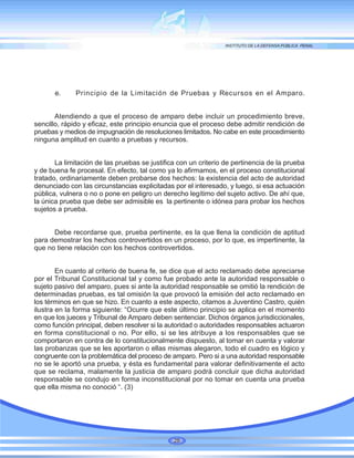 e. Principio de la Limitación de Pruebas y Recursos en el Amparo.
Atendiendo a que el proceso de amparo debe incluir un procedimiento breve,
sencillo, rápido y eficaz, este principio enuncia que el proceso debe admitir rendición de
pruebas y medios de impugnación de resoluciones limitados. No cabe en este procedimiento
ninguna amplitud en cuanto a pruebas y recursos.
La limitación de las pruebas se justifica con un criterio de pertinencia de la prueba
y de buena fe procesal. En efecto, tal como ya lo afirmamos, en el proceso constitucional
tratado, ordinariamente deben probarse dos hechos: la existencia del acto de autoridad
denunciado con las circunstancias explicitadas por el interesado, y luego, si esa actuación
pública, vulnera o no o pone en peligro un derecho legítimo del sujeto activo. De ahí que,
la única prueba que debe ser admisible es la pertinente o idónea para probar los hechos
sujetos a prueba.
Debe recordarse que, prueba pertinente, es la que llena la condición de aptitud
para demostrar los hechos controvertidos en un proceso, por lo que, es impertinente, la
que no tiene relación con los hechos controvertidos.
En cuanto al criterio de buena fe, se dice que el acto reclamado debe apreciarse
por el Tribunal Constitucional tal y como fue probado ante la autoridad responsable o
sujeto pasivo del amparo, pues si ante la autoridad responsable se omitió la rendición de
determinadas pruebas, es tal omisión la que provocó la emisión del acto reclamado en
los términos en que se hizo. En cuanto a este aspecto, citamos a Juventino Castro, quién
ilustra en la forma siguiente: “Ocurre que este último principio se aplica en el momento
en que los jueces y Tribunal de Amparo deben sentenciar. Dichos órganos jurisdiccionales,
como función principal, deben resolver si la autoridad o autoridades responsables actuaron
en forma constitucional o no. Por ello, si se les atribuye a los responsables que se
comportaron en contra de lo constitucionalmente dispuesto, al tomar en cuenta y valorar
las probanzas que se les aportaron o ellas mismas alegaron, todo el cuadro es lógico y
congruente con la problemática del proceso de amparo. Pero si a una autoridad responsable
no se le aportó una prueba, y ésta es fundamental para valorar definitivamente el acto
que se reclama, malamente la justicia de amparo podrá concluir que dicha autoridad
responsable se condujo en forma inconstitucional por no tomar en cuenta una prueba
que ella misma no conoció “. (3)
28
 