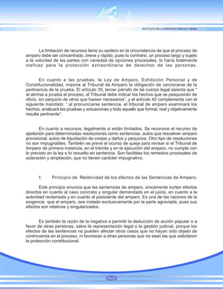 La limitación de recursos tiene su asidero en la circunstancia de que el proceso de
amparo debe ser concentrado, breve y rápido, pues lo contrario, un proceso largo y sujeto
a la voluntad de las partes con variedad de opciones procesales, lo haría totalmente
ineficaz para la protección extraordinaria de derechos de las personas.
En cuanto a las pruebas, la Ley de Amparo, Exhibición Personal y de
Constitucionalidad, impone al Tribunal de Amparo la obligación de cerciorarse de la
pertinencia de la prueba, El artículo 35, tercer párrafo de tal cuerpo legal asienta que “
al abrirse a prueba el proceso, el Tribunal debe indicar los hechos que se pesquisirán de
oficio, sin perjuicio de otros que fuesen necesarios”, y el artículo 42 complementa con el
siguiente mandato: “.al pronunciarse sentencia, el tribunal de amparo examinará los
hechos, analizará las pruebas y actuaciones y todo aquello que formal, real y objetivamente
resulte pertinente”.
En cuanto a recursos, legalmente si están limitados. Se reconoce el recurso de
apelación para determinadas resoluciones como sentencias, autos que resuelvan amparo
provisional, autos de liquidación de costas y daños y perjuicios. Otro tipo de resoluciones
no son impugnables. También se prevé el ocurso de queja para revisar si el Tribunal de
Amparo de primera instancia, en el trámite y en la ejecución del amparo, no cumple con
lo previsto en la ley o lo resuelto en sentencia. Son factibles los remedios procesales de
aclaración y ampliación, que no tienen carácter impugnativo.
f. Principio de Relatividad de los efectos de las Sentencias de Amparo.
Este principio enuncia que las sentencias de amparo, únicamente surten efectos
directos en cuanto al caso concreto y singular demandado en el juicio, en cuanto a la
autoridad reclamada y en cuanto al postulante del amparo. Es una de las razones de la
exigencia que el amparo, sea instado exclusivamente por la parte agraviada, pues sus
efectos son relativos y singularizados.
Es también la razón de la negativa a permitir la deducción de acción popular o a
favor de otras personas, salvo la representación legal o la gestión judicial, porque los
efectos de las sentencias no pueden afectar otros casos que no hayan sido objeto de
controversia en el proceso, ni favorecer a otras personas que no sean las que solicitaron
la protección constitucional.
29
 