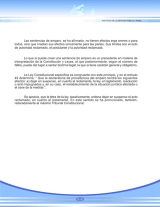 Las sentencias de amparo, se ha afirmado, no tienen efectos erga omnes o para
todos, sino que irradian sus efectos únicamente para las partes. Sus límites son el acto
de autoridad reclamado, el postulante y la autoridad reclamada.
Lo que si puede crear una sentencia de amparo es un precedente en materia de
interpretación de la Constitución y Leyes, el que posteriormente, según el número de
fallos, puede dar lugar a sentar doctrina legal, la que si tiene carácter general y obligatorio.
La Ley Constitucional específica es congruente con este principio, y en el artículo
49 determina: “ Que la declaratoria de procedencia del amparo tendrá los siguientes
efectos: a) dejar en suspenso, en cuanto al reclamante, la ley, el reglamento, resolución
o acto impugnados y, en su caso, el restablecimiento de la situación jurídica afectada o
el cese de la medida “.
Se aprecia, que la letra de la ley, taxativamente, ordena dejar en suspenso el acto
reclamado, en cuanto al reclamante. En este sentido se ha pronunciado, también,
reiteradamente el máximo Tribunal Constitucional.
30
 
