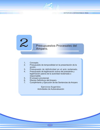 Presupuestos Procesales del
Amparo.
2
1. Concepto.
2. Presupuesto de temporalidad en la presentación de la
acción.
3. Presupuesto de definitividad en el acto reclamado.
4. Presupuesto de legitimación activa del postulante y
legitimación pasiva de la autoridad reclamada o
responsable.
5. El amparo provisional.
6. Efectos Definitivos del Amparo.
7. Cumplimiento y Ejecución de las Sentencias de Amparo
Ejercicios Sugeridos
Actividades de Autoevaluación
33
 