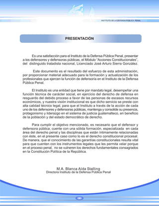 PRESENTACIÓN
M.A. Blanca Aída Stalling
Directora Instituto de la Defensa Pública Penal
Es una satisfacción para el Instituto de la Defensa Pública Penal, presentar
a los defensores y defensoras públicas, el Módulo “Acciones Constitucionales”,
del distinguido tratadista nacional, Licenciado José Arturo Sierra González.
Este documento es el resultado del esfuerzo de esta administración,
por proporcionar material adecuado para la formación y actualización de los
profesionales que ejercen la función de defensoría en el Instituto de la Defensa
Pública Penal.
El Instituto es una entidad que tiene por mandato legal, desempeñar una
función técnica de carácter social, en ejercicio del derecho de defensa en
resguardo del debido proceso a favor de las personas de escasos recursos
económicos, y nuestra visión institucional es que dicho servicio se preste con
alta calidad técnico legal, para que el Instituto a través de la acción de cada
uno de los defensores y defensoras públicas, mantenga y consolide su presencia,
protagonismo y liderazgo en el sistema de justicia guatemalteco, en beneficio
de la población y del estado democrático de derecho.
Para cumplir el objetivo mencionado, es necesario que el defensor y
defensora pública, cuente con una sólida formación, especializada en cada
área del derecho penal y las disciplinas que están íntimamente relacionadas
con éste, en el presente caso como lo es el derecho constitucional procesal.
De manera, que el conocimiento de las garantías constitucionales resulta vital
para que cuenten con los instrumentos legales que les permita velar porque
en el proceso penal, no se vulneren los derechos fundamentales consagrados
en la Constitución Política de la República.
 