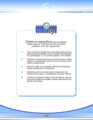 Objetivos específicos que se espera
usted logre al final del estudio de este
capítulo, son los siguientes:
1. Tener suficiente claridad de la naturaleza jurídica de los
presupuestos procesales y de la necesidad impostergable
de solventarlos en la primera gestión del amparo.
2. Explicar la función del amparo provisional como medida
cautelar, contrastándolo con su uso en la práctica de la
justicia constitucional.
3. Explicar cuáles son los efectos definitivos del amparo,
ámbito que abarcan y limitaciones.
4. Diferenciar entre el cumplimiento y la ejecución de
sentencia de amparo, y autoridades a quienes afectan.
5. Conocer la regulación legal y doctrina legal en relación
a los presupuestos procesales, amparo provisional y los
efectos del amparo.
34
 