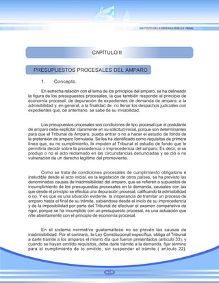 CAPÍTULO II
PRESUPUESTOS PROCESALES DEL AMPARO
1. Concepto.
En estrecha relación con el tema de los principios del amparo, se ha delineado
la figura de los presupuestos procesales, la que también responde al principio de
economía procesal, de depuración de expedientes de demanda de amparo, a la
admisibilidad y, en general, a la finalidad de no llenar los despachos judiciales con
expedientes que, de antemano, se sabe de su inviabilidad.
Los presupuestos procesales son condiciones de tipo procesal que el postulante
de amparo debe explicitar claramente en su solicitud inicial, porque son determinantes
para que el Tribunal de Amparo, pueda entrar o no a hacer el estudio de fondo de
la pretensión de amparo formulada. Se les ha identificado como requisitos de primera
línea que, su no cumplimiento, le impiden al Tribunal el estudio de fondo que le
permitiría decidir sobre la procedencia o improcedencia del amparo. Es decir, si se
produjo o no el acto reclamado en las circunstancias denunciadas y se dió o no
vulneración de un derecho legítimo del promoviente.
Como se trata de condiciones procesales de cumplimiento obligatorio e
ineludible desde el acto inicial, en la legislación de otros países, se ha previsto las
denominadas causas de inadmisibilidad del amparo, que se refieren a supuestos de
incumplimiento de los presupuestos procesales en la demanda, causales con las
que desde el principio se efectúa una depuración procesal, calificando la admisibilidad
o no. Y es que es una situación evidente, la inoperancia de tramitar un proceso de
amparo hasta el final de su trámite, sabiéndose desde el inicio de su improcedencia
y de la imposibilidad por parte del Tribunal de efectuar el examen comparativo de
rigor, porque se ha incumplido con un presupuesto procesal, es una actuación que
riñe abiertamente con el principio de economía procesal.
En el sistema normativo guatemalteco no se prevén las causas de
inadmisibilidad. Por el contrario, la Ley Constitucional específica, obliga al Tribunal
a darle trámite a los amparos el mismo día que fueron presentados (artículo 33), y
cuando se hayan omitido requisitos, debe darle trámite a la demanda, fijar término
para el cumplimiento de lo omitido, sin suspender el trámite ( artículo 22).
35
 