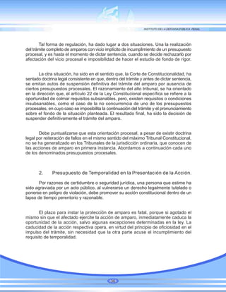 Tal forma de regulación, ha dado lugar a dos situaciones. Una la realización
del trámite completo de amparos con vicio implícito de incumplimiento de un presupuesto
procesal, y es hasta el momento de dictar sentencia, cuando se decide rechazarlo por
afectación del vicio procesal e imposibilidad de hacer el estudio de fondo de rigor.
La otra situación, ha sido en el sentido que, la Corte de Constitucionalidad, ha
sentado doctrina legal consistente en que, dentro del trámite y antes de dictar sentencia,
se emitan autos de suspensión definitiva del trámite del amparo por ausencia de
ciertos presupuestos procesales. El razonamiento del alto tribunal, se ha orientado
en la dirección que, el artículo 22 de la Ley Constitucional específica se refiere a la
oportunidad de colmar requisitos subsanables, pero, existen requisitos o condiciones
insubsanables, como el caso de la no concurrencia de uno de los presupuestos
procesales, en cuyo caso se imposibilita la continuación del trámite y el pronunciamiento
sobre el fondo de la situación planteada. El resultado final, ha sido la decisión de
suspender definitivamente el trámite del amparo.
Debe puntualizarse que esta orientación procesal, a pesar de existir doctrina
legal por reiteración de fallos en el mismo sentido del máximo Tribunal Constitucional,
no se ha generalizado en los Tribunales de la jurisdicción ordinaria, que conocen de
las acciones de amparo en primera instancia. Abordamos a continuación cada uno
de los denominados presupuestos procesales.
2. Presupuesto de Temporalidad en la Presentación de la Acción.
Por razones de certidumbre o seguridad jurídica, una persona que estime ha
sido agraviada por un acto público, al vulnerarse un derecho legalmente tutelado o
ponerse en peligro de violación, debe promover su acción constitucional dentro de un
lapso de tiempo perentorio y razonable.
El plazo para instar la protección de amparo es fatal, porque si agotado el
mismo sin que el afectado ejercite la acción de amparo, inmediatamente caduca la
oportunidad de la acción, salvo algunas excepciones determinadas en la ley. La
caducidad de la acción respectiva opera, en virtud del principio de oficiosidad en el
impulso del trámite, sin necesidad que la otra parte acuse el incumplimiento del
requisito de temporalidad.
36
 