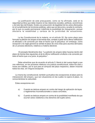 La justificación de este presupuesto, como se ha afirmado, está en la
seguridad jurídica que debe imperar en las relaciones sociales, políticas, económicas
y de todo tipo del Estado. Existe una presunción de legalidad de los actos efectuados
en el cumplimiento de funciones públicas, salvo que se denuncie y pruebe lo contrario,
por lo que no puede permanecer indefinida la posibilidad de impugnación, porque
afectaría la estabilidad y certeza de la juridicidad de actuaciones.
La ley Constitucional de la materia, en el artículo 20, fija como plazo para
formular la petición de amparo el de treinta días, contado a partir de la última notificación
al afectado o de conocido por éste el hecho que le perjudica; sin embargo, como
excepción a la regla general se señala el plazo de cinco días para asuntos derivados
de un proceso electoral y relativos a materia electoral.
El precepto literalmente dice: “La petición de amparo debe hacerse dentro del
plazo de treinta días siguientes al de la última notificación al afecto o de conocido por
éste el hecho que a su juicio, le perjudica “.
Debe advertirse que de acuerdo al artículo 5, literal a) del cuerpo legal a que
nos referimos, en los procesos relativos a la justicia constitucional, todos los días y
horas son hábiles, por lo que para el cómputo del plazo respectivo, deben incluirse
todos los días, sin ninguna excepción.
La misma ley constitucional, también puntualiza dos excepciones al plazo para la
interposición del amparo, que son situaciones en las cuales no opera el plazo, no
consumándose la caducidad.
Estas excepciones son:
a) Cuando se deduce amparo en contra del riesgo de aplicación de leyes
o reglamentos inconstitucionales a casos concretos;
b) Cuando se deduce amparo en contra de la posibilidad manifiesta de que
ocurran actos violatorios a los derechos del sujeto activo.
37
 