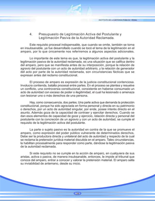 4. Presupuesto de Legitimación Activa del Postulante y
Legitimación Pasiva de la Autoridad Reclamada.
Este requisito procesal indispensable, que cuando se omite, también se torna
en insubsanable, ya fue desarrollado cuando se tocó el tema de la legitimación en el
amparo, por lo que únicamente nos referiremos a algunos aspectos adicionales.
Lo importante de este tema es que, la legitimación activa del postulante y la
legitimación pasiva de la autoridad reclamada, es una situación que se califica dentro
del amparo, pero que se manifiesta antes de su interposición, porque la relación de
agravio del postulante con un acto de autoridad arbitrario, y la relación de generador
del acto por parte de la autoridad reclamada, son circunstancias fácticas que se
expresan antes del reclamo constitucional.
El proceso de amparo es expresión de la justicia constitucional contenciosa.
Involucra contienda, batalla procesal entre partes. En el proceso se plantea y resuelve
un conflicto, una controversia constitucional, consistente en haberse consumado un
acto de autoridad con exceso de poder o ilegitimidad, el cual ha lesionado o amenaza
con lesionar uno o más derechos de una persona.
Hay, como consecuencia, dos partes. Una parte activa que demanda la protección
constitucional, porque ha sido agraviada en forma personal y directa en su patrimonio
o derechos, por un acto de autoridad singular, por ende, posee interés directo en el
asunto. Además goza de la capacidad de contraer y ejercitar derechos. Cuando se
dan esos elementos de capacidad de goce y ejercicio, relación directa y personal del
postulante con la concreción de un agravio y con un acto de autoridad, se cumple el
requisito de la legitimación activa del postulante.
La parte o sujeto pasivo es la autoridad en contra de la que se promueve el
amparo, como expresión del poder público vulnerante de determinados derechos.
Debe ser la productora directa y unilateral del acto de autoridad y respecto de la cual
se reclama la pretensión jurídica material discutida en el amparo. Tales circunstancias,
la habilitan procesalmente para responder como parte, dándose la legitimación pasiva
de la autoridad reclamada.
Si este requisito no se cumple en la acción de amparo, en cualquiera de sus
aristas, activa o pasiva, de manera insubsanable, entonces, le impide al tribunal que
conoce del amparo, entrar a conocer y valorar la pretensión material. El amparo sella
su inviabilidad de antemano, desde su inicio.
39
 
