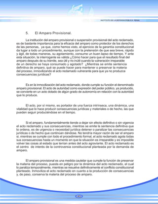 5. El Amparo Provisional.
La institución del amparo provisional o suspensión provisional del acto reclamado,
es de bastante importancia para la eficacia del amparo como protector de los derechos
de las personas, ya que, como hemos visto, el ejercicio de la garantía constitucional
da lugar a todo un procedimiento, aunque con la pretensión de que sea breve, rápido
y ágil, de todas maneras, su agotamiento, consume un buen lapso de tiempo. Y ante
esta situación, la interrogante es válida ¿Cómo hacer para que el resultado final del
amparo después de su trámite, sea útil y no inútil cuando la vulneración irreparable
de un derecho se haya consumado y agotado? ¿Mientras se emite sentencia
definitiva de amparo, qué se puede hacer para mantener o preservar la materia
del proceso, inmovilizando el acto reclamado vulnerante para que ya no produzca
consecuencias jurídicas?
Es en la inmovilización del acto reclamado, donde cumple su función el denominado
amparo provisional. El acto de autoridad como expresión del poder público, ya producido,
se convierte en un acto dotado de algún grado de autonomía en relación con la autoridad
que lo produce.
El acto, por sí mismo, es portador de una fuerza intrínseca, una dinámica, una
vitalidad que lo hace producir consecuencias jurídicas y materiales o de hecho, las que
pueden seguir produciéndose en el tiempo.
Si el amparo, fundamentalmente tiende a dejar sin efecto definitivo o sin vigencia
el acto reclamado y sus consecuencias, mientras se emite la sentencia definitiva que
lo ordena, es de urgencia o necesidad jurídica detener o paralizar las consecuencias
jurídicas o de hecho que continúan dándose. No tendría mayor razón de ser el amparo
si, mientras se cumple con todo el procedimiento formal, el acto reclamado agota todas
sus consecuencias hasta un momento en que la situación es irreparable y es imposible
volver las cosas al estado que tenían antes del acto agraviante. El acto reclamado es
el centro de interés de la controversia constitucional planteada por la demanda de
amparo.
El amparo provisional es una medida cautelar que cumple la función de preservar
la materia del proceso, puesta en peligro por la dinámica del acto reclamado, el cual
lo paraliza temporalmente, mientras se resuelve definitivamente el conflicto constitucional
planteado. Inmoviliza el acto reclamado en cuanto a la producción de consecuencias
y, de paso, conserva la materia del proceso de amparo.
40
 