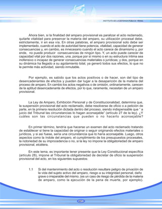 Ahora bien, si la finalidad del amparo provisional es paralizar el acto reclamado,
quitarle vitalidad para preservar la materia del amparo, su utilización procesal debe,
estrictamente, ir en esa vía. En otras palabras, el amparo provisional solo debe ser
implementado, cuando el acto de autoridad tiene potencia, vitalidad, capacidad de generar
consecuencias y, en cambio, es innecesario cuando el acto carece de dinamismo y, por
ende, no puede producir consecuencias de ningún tipo. Y, un acto puede carecer de
capacidad vital por dos razones, una, porque por sí mismo o en su estructura íntima sea
inofensivo o incapaz de generar consecuencias materiales o jurídicas; y dos, porque en
su dinámica ha llegado a su agotamiento total, ya generó todos sus efectos, lo que no
le permite más actividad, siendo inmutable.
Por ejemplo, es sabido que los actos positivos o de hacer, son del tipo de
desencadenantes de efectos y pueden dar lugar a la desaparición de la materia del
proceso de amparo. En cambio los actos negativos o de omisión, ordinariamente, carecen
de la aptitud desencadenante de efectos, por lo que, raramente, necesitan de un amparo
provisional.
La Ley de Amparo, Exhibición Personal y de Constitucionalidad, determina que,
la suspensión provisional del acto reclamado, debe resolverse de oficio o a petición de
parte, en la primera resolución dictada dentro del proceso, siendo indispensable que “ a
juicio del Tribunal las circunstancias lo hagan aconsejable” (artículo 27 de la ley). ¿Y
cuáles son las circunstancias que pueden o no hacerlo aconsejable?
En primer término, tendría que hacerse un examen del acto reclamado tratando
de establecer si tiene la capacidad de originar o seguir originando efectos materiales o
jurídicos, y si así fuese, sería una circunstancia que lo haría aconsejable. Luego, otros
aspectos como la índole del amparo, el cumplimiento de los presupuestos procesales,
la notoriedad de su improcedencia o no, si la ley no impone la obligatoriedad de amparo
provisional, etcétera.
En este tema, es importante tener presente que la Ley Constitucional específica
(artículo 28), impone al Tribunal la obligatoriedad de decretar de oficio la suspensión
provisional del acto, en los siguientes supuestos:
1.1 Si del mantenimiento del acto o resolución resultare peligro de privación de
la vida del sujeto activo del amparo, riesgo a su integridad personal, daño
grave o irreparable del mismo. (es un caso de riesgo de pérdida de la materia
de amparo, como la ejecución de la pena de muerte, por ejemplo).
41
 