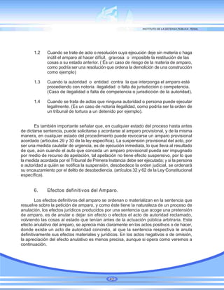 1.2 Cuando se trate de acto o resolución cuya ejecución deje sin materia o haga
inútil el amparo al hacer difícil, gravosa o imposible la restitución de las
cosas a su estado anterior. ( Es un caso de riesgo de la materia de amparo,
como podría ser una resolución que ordena la demolición de una construcción
como ejemplo)
1.3 Cuando la autoridad o entidad contra la que interponga el amparo esté
procediendo con notoria ilegalidad o falta de jurisdicción o competencia.
(Caso de ilegalidad o falta de competencia o jurisdicción de la autoridad).
1.4 Cuando se trata de actos que ninguna autoridad o persona puede ejecutar
legalmente. (Es un caso de notoria ilegalidad, como podría ser la orden de
un tribunal de tortura a un detenido por ejemplo).
Es también importante señalar que, en cualquier estado del proceso hasta antes
de dictarse sentencia, puede solicitarse y acordarse al amparo provisional, y de la misma
manera, en cualquier estado del procedimiento puede revocarse un amparo provisional
acordado (artículos 29 y 30 de la ley específica). La suspensión provisional del acto, por
ser una medida cautelar de urgencia, es de ejecución inmediata, lo que lleva al resultado
de que, aún cuando el auto que conceda un amparo provisional pueda ser impugnado
por medio de recurso de apelación, tal apelación no tiene efecto suspensivo, por lo que
la medida acordada por el Tribunal de Primera Instancia debe ser ejecutada; y si la persona
o autoridad a quién se notifica la suspensión, desobedece la orden judicial, se ordenará
su encauzamiento por el delito de desobediencia. (artículos 32 y 62 de la Ley Constitucional
específica).
6. Efectos definitivos del Amparo.
Los efectos definitivos del amparo se ordenan o materializan en la sentencia que
resuelve sobre la petición de amparo, y como éste tiene la naturaleza de un proceso de
anulación, los efectos jurídicos producidos por una sentencia que acoge una pretensión
de amparo, es de anular o dejar sin efecto o efectos el acto de autoridad reclamado,
volviendo las cosas al estado que tenían antes de la actuación pública arbitraria. Este
efecto anulativo del amparo, se aprecia más claramente en los actos positivos o de hacer,
donde existe un acto de autoridad concreto, al que la sentencia respectiva le anula
definitivamente sus efectos materiales y jurídicos. En los actos negativos o de omisión,
la apreciación del efecto anulativo es menos precisa, aunque si opera como veremos a
continuación.
42
 