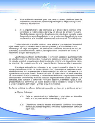 b) Fijar un término razonable para que cese la demora, si el caso fuere de
mero retardo en resolver, practicar alguna diligencia o ejecutar algún acto
ordenado de antemano;
c) Sí el amparo hubiere sido interpuesto por omisión de la autoridad en la
emisión de la reglamentación de la ley, el tribunal de amparo resolverá
fijando las bases o elementos de aplicación de ésta al caso concreto, según
los principios generales del derecho, de la costumbre, la analogía de otros
reglamentos y la equidad, siguiendo el orden que el Tribunal decida.
Como comentario al anterior mandato, debe afirmarse que en el caso de la literal
a) se refiere a pronunciamiento acerca de actos positivos, y aún cuando se usa la
terminología de “dejar en suspenso”, los efectos son claramente anulativos del acto de
autoridad y sus consecuencias. Además, la suspensión es únicamente en cuanto al
reclamante o sujeto activo agraviado.
Los efectos previstos en las literales b) y c) se refieren a casos en que lo reclamado
es un acto negativo o de omisión ( no resolver una petición, no practicar una diligencia,
no ejecutar un acto ), en cuyos casos, la sentencia debe imponer una obligación de hacer,
de practicar, de resolver o emitir una reglamentación, fijando un plazo razonable.
Además de estos efectos ordinarios, la ley respectiva prevé la situación de un
amparo deducido en contra de un acto de autoridad consumado de modo irreparable,
siendo los casos en los que restablecer la situación jurídica afectada es imposible por
agotamiento del acto reclamado. Para estos casos de imposibilidad de volver al estado
de cosas anterior al acto vulnerante, la sentencia del Tribunal de Amparo debe hacer la
declaratoria de procedencia y mandará a deducir responsabilidades civiles y penales. En
este caso, debe fijarse en la sentencia o resolución posterior, la cantidad líquida, o bien,
precisar las bases conforme a las cuales debe hacerse la liquidación, o dejar la fijación
a juicio de expertos. (artículos 51 y 59 de la ley de la materia).
En forma sintética, los efectos del amparo acogido previstos en la sentencia serían:
a) Efectos Ordinarios:
a.1) Dejar en suspenso el acto reclamado, lo que implica su anulación
como acto y consecuencias materiales y jurídicas.
a.2) Ordenar una conducta de cese de la demora u omisión, con la orden
de resolver, practicar diligencia, emisión de reglamentación o efectuar
algún acto.
44
 