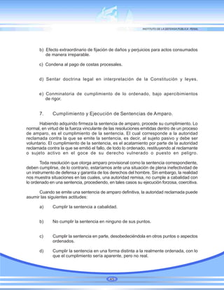 b) Efecto extraordinario de fijación de daños y perjuicios para actos consumados
de manera irreparable.
c) Condena al pago de costas procesales.
d) Sentar doctrina legal en interpretación de la Constitución y leyes.
e) Conminatoria de cumplimiento de lo ordenado, bajo apercibimientos
de rigor.
7. Cumplimiento y Ejecución de Sentencias de Amparo.
Habiendo adquirido firmeza la sentencia de amparo, procede su cumplimiento. Lo
normal, en virtud de la fuerza vinculante de las resoluciones emitidas dentro de un proceso
de amparo, es el cumplimiento de la sentencia. El cual corresponde a la autoridad
reclamada contra la que se emite la sentencia, es decir, al sujeto pasivo y debe ser
voluntario. El cumplimiento de la sentencia, es el acatamiento por parte de la autoridad
reclamada contra la que se emitió el fallo, de todo lo ordenado, restituyendo al reclamante
o sujeto activo en el goce de su derecho vulnerado o puesto en peligro.
Toda resolución que otorga amparo provisional como la sentencia correspondiente,
deben cumplirse, de lo contrario, estaríamos ante una situación de plena inefectividad de
un instrumento de defensa y garantía de los derechos del hombre. Sin embargo, la realidad
nos muestra situaciones en las cuales, una autoridad remisa, no cumple a cabalidad con
lo ordenado en una sentencia, procediendo, en tales casos su ejecución forzosa, coercitiva.
Cuando se emite una sentencia de amparo definitiva, la autoridad reclamada puede
asumir las siguientes actitudes:
a) Cumplir la sentencia a cabalidad.
b) No cumplir la sentencia en ninguno de sus puntos.
c) Cumplir la sentencia en parte, desobedeciéndola en otros puntos o aspectos
ordenados.
d) Cumplir la sentencia en una forma distinta a la realmente ordenada, con lo
que el cumplimiento sería aparente, pero no real.
45
 