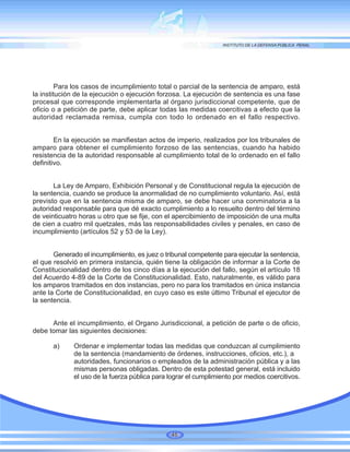 Para los casos de incumplimiento total o parcial de la sentencia de amparo, está
la institución de la ejecución o ejecución forzosa. La ejecución de sentencia es una fase
procesal que corresponde implementarla al órgano jurisdiccional competente, que de
oficio o a petición de parte, debe aplicar todas las medidas coercitivas a efecto que la
autoridad reclamada remisa, cumpla con todo lo ordenado en el fallo respectivo.
En la ejecución se manifiestan actos de imperio, realizados por los tribunales de
amparo para obtener el cumplimiento forzoso de las sentencias, cuando ha habido
resistencia de la autoridad responsable al cumplimiento total de lo ordenado en el fallo
definitivo.
La Ley de Amparo, Exhibición Personal y de Constitucional regula la ejecución de
la sentencia, cuando se produce la anormalidad de no cumplimiento voluntario. Así, está
previsto que en la sentencia misma de amparo, se debe hacer una conminatoria a la
autoridad responsable para que dé exacto cumplimiento a lo resuelto dentro del término
de veinticuatro horas u otro que se fije, con el apercibimiento de imposición de una multa
de cien a cuatro mil quetzales, más las responsabilidades civiles y penales, en caso de
incumplimiento (artículos 52 y 53 de la Ley).
Generado el incumplimiento, es juez o tribunal competente para ejecutar la sentencia,
el que resolvió en primera instancia, quién tiene la obligación de informar a la Corte de
Constitucionalidad dentro de los cinco días a la ejecución del fallo, según el artículo 18
del Acuerdo 4-89 de la Corte de Constitucionalidad. Esto, naturalmente, es válido para
los amparos tramitados en dos instancias, pero no para los tramitados en única instancia
ante la Corte de Constitucionalidad, en cuyo caso es este último Tribunal el ejecutor de
la sentencia.
Ante el incumplimiento, el Organo Jurisdiccional, a petición de parte o de oficio,
debe tomar las siguientes decisiones:
a) Ordenar e implementar todas las medidas que conduzcan al cumplimiento
de la sentencia (mandamiento de órdenes, instrucciones, oficios, etc.), a
autoridades, funcionarios o empleados de la administración pública y a las
mismas personas obligadas. Dentro de esta potestad general, está incluido
el uso de la fuerza pública para lograr el cumplimiento por medios coercitivos.
46
 