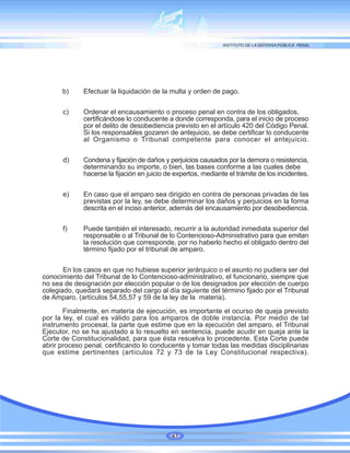 b) Efectuar la liquidación de la multa y orden de pago.
c) Ordenar el encausamiento o proceso penal en contra de los obligados,
certificándose lo conducente a donde corresponda, para el inicio de proceso
por el delito de desobediencia previsto en el artículo 420 del Código Penal.
Si los responsables gozaren de antejuicio, se debe certificar lo conducente
al Organismo o Tribunal competente para conocer el antejuicio.
d) Condena y fijación de daños y perjuicios causados por la demora o resistencia,
determinando su importe, o bien, las bases conforme a las cuales debe
hacerse la fijación en juicio de expertos, mediante el trámite de los incidentes.
e) En caso que el amparo sea dirigido en contra de personas privadas de las
previstas por la ley, se debe determinar los daños y perjuicios en la forma
descrita en el inciso anterior, además del encausamiento por desobediencia.
f) Puede también el interesado, recurrir a la autoridad inmediata superior del
responsable o al Tribunal de lo Contencioso-Administrativo para que emitan
la resolución que corresponde, por no haberlo hecho el obligado dentro del
término fijado por el tribunal de amparo.
En los casos en que no hubiese superior jerárquico o el asunto no pudiera ser del
conocimiento del Tribunal de lo Contencioso-administrativo, el funcionario, siempre que
no sea de designación por elección popular o de los designados por elección de cuerpo
colegiado, quedará separado del cargo al día siguiente del término fijado por el Tribunal
de Amparo. (artículos 54,55,57 y 59 de la ley de la materia).
Finalmente, en materia de ejecución, es importante el ocurso de queja previsto
por la ley, el cual es válido para los amparos de doble instancia. Por medio de tal
instrumento procesal, la parte que estime que en la ejecución del amparo, el Tribunal
Ejecutor, no se ha ajustado a lo resuelto en sentencia, puede acudir en queja ante la
Corte de Constitucionalidad, para que ésta resuelva lo procedente. Esta Corte puede
abrir proceso penal, certificando lo conducente y tomar todas las medidas disciplinarias
que estime pertinentes (artículos 72 y 73 de la Ley Constitucional respectiva).
47
 