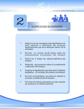 EJERCICIOS SUGERIDOS
2
1. Seleccionar los conceptos más significativos de
este capítulo e identificar las diversas
significaciones que se le atribuyen dentro de la
sociedad.
2. Escribir un mínimo de 25 líneas sobre los
presupuestos procesales del amparo
3. Definir en 5 líneas los efectos definitivos del
amparo.
4. Redactar una ponencia sobre el cumplimiento
y ejecución del amparo.
5. Imaginar la significación que tiene para 5 distintos
abogados, el concepto de amparo provisional.
6. Escribir el sentimiento que tiene en relación a
la acción constitucional de amparo.
7. Priorizar los temas propuestos en este capítulo
de acuerdo a su interés personal.
49
 