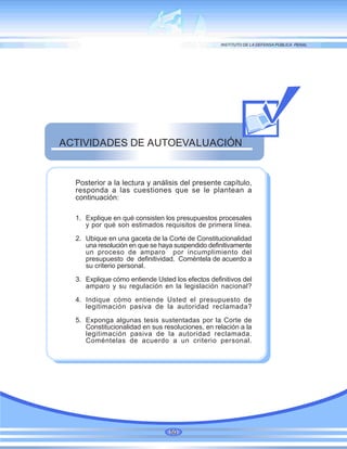 Posterior a la lectura y análisis del presente capítulo,
responda a las cuestiones que se le plantean a
continuación:
1. Explique en qué consisten los presupuestos procesales
y por qué son estimados requisitos de primera línea.
2. Ubique en una gaceta de la Corte de Constitucionalidad
una resolución en que se haya suspendido definitivamente
un proceso de amparo por incumplimiento del
presupuesto de definitividad. Coméntela de acuerdo a
su criterio personal.
3. Explique cómo entiende Usted los efectos definitivos del
amparo y su regulación en la legislación nacional?
4. Indique cómo entiende Usted el presupuesto de
legitimación pasiva de la autoridad reclamada?
5. Exponga algunas tesis sustentadas por la Corte de
Constitucionalidad en sus resoluciones, en relación a la
legitimación pasiva de la autoridad reclamada.
Coméntelas de acuerdo a un criterio personal.
ACTIVIDADES DE AUTOEVALUACIÓN
50
 
