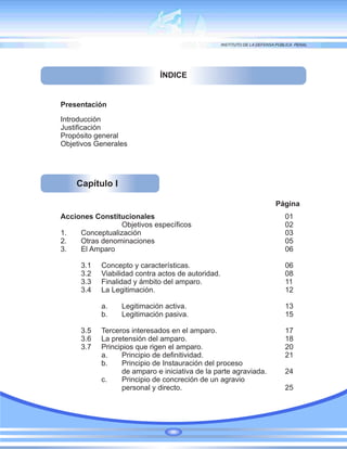 Presentación
Introducción
Justificación
Propósito general
Objetivos Generales
ÍNDICE
Capítulo I
Acciones Constitucionales 01
Objetivos específicos 02
1. Conceptualización 03
2. Otras denominaciones 05
3. El Amparo 06
3.1 Concepto y características. 06
3.2 Viabilidad contra actos de autoridad. 08
3.3 Finalidad y ámbito del amparo. 11
3.4 La Legitimación. 12
a. Legitimación activa. 13
b. Legitimación pasiva. 15
3.5 Terceros interesados en el amparo. 17
3.6 La pretensión del amparo. 18
3.7 Principios que rigen el amparo. 20
a. Principio de definitividad. 21
b. Principio de Instauración del proceso
de amparo e iniciativa de la parte agraviada. 24
c. Principio de concreción de un agravio
personal y directo. 25
Página
 