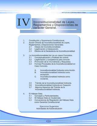 Inconstitucionalidad de Leyes,
Reglamentos y Disposiciones de
carácter General.
IV
1. Constitución y Supremacía Constitucional.
2. Acción Directa de Inconstitucionalidad de Leyes,
Reglamentos y Disposiciones Generales.
2.1 Clases de Inconstitucionalidad.
2.2 Legitimación e Interposición.
2.3 Efectos de la Declaratoria de Inconstitucionalidad.
3. La Inconstitucionalidad de Ley en casos Concretos.
3.1 Conceptualización y finalidad de control.
3.2 Legitimación y competencia para conocer.
3.3 Promoción de la Vía Indirecta y Requisitos.
3.4 Formas Procesales de la Inconstitucionalidad en
Caso Concreto.
A. Inconstitucionalidad Indirecta como Acción.
B. Inconstitucionalidad Indirecta como
excepción.
C. Inconstitucionalidad Indirecta como
incidente.
3.5 Trámite de la Inconstitucionalidad Indirecta.
3.6 Inconstitucionalidad Indirecta en Casación
3.7 Algunos Aspectos del Trámite de la
Inconstitucionalidad Indirecta.
4. El Hábeas Data.
4.1 Concepto y Particularidades.
4.2 El Hábeas Data en Guatemala.
4.3 Conveniencia de Regulación del Hábeas Data
como Garantía Constitucional.
Ejercicios Sugeridos
Actividades de Autoevaluación
59
 