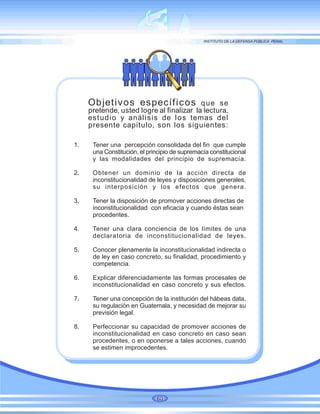 Objetivos específicos que se
pretende, usted logre al finalizar la lectura,
estudio y análisis de los temas del
presente capítulo, son los siguientes:
1. Tener una percepción consolidada del fin que cumple
una Constitución, el principio de supremacía constitucional
y las modalidades del principio de supremacía.
2. Obtener un dominio de la acción directa de
inconstitucionalidad de leyes y disposiciones generales,
su interposición y los efectos que genera.
3. Tener la disposición de promover acciones directas de
inconstitucionalidad con eficacia y cuando éstas sean
procedentes.
4. Tener una clara conciencia de los límites de una
declaratoria de inconstitucionalidad de leyes.
5. Conocer plenamente la inconstitucionalidad indirecta o
de ley en caso concreto, su finalidad, procedimiento y
competencia.
6. Explicar diferenciadamente las formas procesales de
inconstitucionalidad en caso concreto y sus efectos.
7. Tener una concepción de la institución del hábeas data,
su regulación en Guatemala, y necesidad de mejorar su
previsión legal.
8. Perfeccionar su capacidad de promover acciones de
inconstitucionalidad en caso concreto en caso sean
procedentes, o en oponerse a tales acciones, cuando
se estimen improcedentes.
60
 