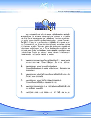 A continuación se le invita a que inicie la lectura, estudio
y análisis de los temas y subtemas que integran el presente
capítulo. Se le sugiere que, de cada tema y subtema que lea,
constate su regulación en la Constitución, Ley de Amparo,
Exhibición Personal y de Constitucionalidad u otro cuerpo legal,
confirmando si los lineamientos teóricos encajan en las
previsiones legales. También es conveniente que, cuando se
citen tesis sustentadas por la Corte de Constitucionalidad, se
constate leyendo las resoluciones en las gacetas constitucionales
respectivas. Anote las dudas, sugerencias, inquietudes,
desacuerdos y comentarios que le surjan:
1. Anotaciones acerca del tema Constitución y supremacía
constitucional. Modalidades de ésta última.
2. Anotaciones sobre la Acción directa de
inconstitucionalidad de leyes, reglamentos y disposiciones
generales.
3. Anotaciones sobre la Inconstitucionalidad indirecta o de
ley en caso concreto.
4. Anotaciones sobre las formas procesales de
inconstitucionalidad en caso concreto.
5. Anotaciones respecto de la inconstitucionalidad indirecta
en sede de casación.
6. Anotaciones con respecto al hábeas data.
61
 