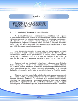 CAPÍTULO IV
INCONSTITUCIONALIDAD DE LEYES,
REGLAMENTOS Y DISPOSICIONES DE
CARÁCTER GENERAL.
1. Constitución y Supremacía Constitucional.
Una Constitución es un texto normativo solemne por medio del cual se organiza
el poder del Estado mediante el vehículo de sus instituciones políticas y se establece
un régimen de derechos de los hombres y mujeres y un sistema de garantías para
tales derechos. Es un documento jurídico fundamental y fundante que emana
originariamente del poder soberano o pueblo soberano, y contiene la voluntad
fundacional o de crear una sociedad política global, con su organización y reglas
que regirán las relaciones políticas y sociales.
En la Constitución, también, el pueblo soberano le otorga poder al Estado
para que, por medio de los poderes constituídos en la misma Constitución, logre su
finalidad última y razón de ser, que es servir a la persona humana y promover el
bien común. El Estado, como asociación política, solo se justifica para cumplir con
ese fin de servir a la persona humana y promover el bien común.
El acto de emitir una Constitución, es la primera y más solemne manifestación
de soberanía, porque por medio de ella decide organizar una sociedad en un Estado.
Por su medio, también, se crean o instituyen los denominados poderes constituídos
(poder u Organismo Ejecutivo, poder u Organismo Legislativo y poder u Organismo
Judicial), delegándoles poder para el cumplimiento de la finalidad estatal.
Esta es la razón por la que, la Constitución, tiene plena supremacía respecto
del poder del Estado y del orden jurídico positivo (leyes ordinarias, reglamentos,
etcétera) que emana del Estado. La Constitución es la creadora o fuente originaria
del Estado, del poder político y de todo el ordenamiento jurídico. La forma de creación
de este último y reglas de validez, están en el texto constitucional. El poder de legislar
o crear leyes es un poder estatal, por ello, está bajo la supremacía de la Constitución.
63
 