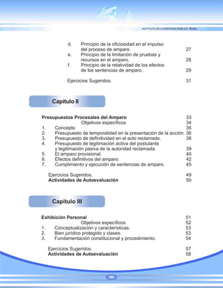 Capítulo II
Presupuestos Procesales del Amparo 33
Objetivos específicos 34
1. Concepto 35
2. Presupuesto de temporalidad en la presentación de la acción. 36
3. Presupuesto de definitividad en el acto reclamado. 38
4. Presupuesto de legitimación activa del postulante
y legitimación pasiva de la autoridad reclamada. 39
5. El amparo provisional. 40
6. Efectos definitivos del amparo. 42
7. Cumplimiento y ejecución de sentencias de amparo. 45
Ejercicios Sugeridos. 49
Actividades de Autoevaluación 50
Capítulo III
Exhibición Personal 51
Objetivos específicos 52
1. Conceptualización y características. 53
2. Bien jurídico protegido y clases. 53
3. Fundamentación constitucional y procedimiento. 54
Ejercicios Sugeridos. 57
Actividades de Autoevaluación 58
d. Principio de la oficiosidad en el impulso
del proceso de amparo. 27
e. Principio de la limitación de pruebas y
recursos en el amparo. 28
f. Principio de la relatividad de los efectos
de los sentencias de amparo. 29
Ejercicios Sugeridos. 31
 
