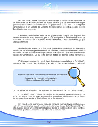 Por otra parte, en la Constitución se reconocen y garantizan los derechos de
los habitantes del Estado, por ello se puede afirmar que de ella emana la mayor
garantía a los derechos fundamentales de los gobernados. O sea, para vivir un régimen
constitucional o un Estado de Derecho Constitucional, es indispensable que la
Constitución sea suprema.
La constitución limita el poder de los gobernantes, porque todo el poder del
Estado nace de tal texto normativo, por lo que es superior a toda manifestación de
autoridad. La constitución es suprema frente a todos los poderes del Estado, ya que
ella los determina.
Se ha afirmado que toda norma debe fundamentar su validez en una norma
superior, de las normas superiores derivan las inferiores, consecuentemente la condición
de validez de todo el ordenamiento jurídico de un Estado de Derecho Constitucional,
está en la Constitución. De su texto derivan todos los demás textos normativos.
Podríamos preguntarnos y ¿qué tipo o clase de supremacía tiene la Constitución
respecto del poder del Estado y el resto del ordenamiento jurídico?
La constitución tiene dos clases o aspectos de supremacía:
Supremacía constitucional material y
Supremacía constitucional formal.
La supremacía material se refiere al contenido de la Constitución.
El contenido de la Constitución ostenta superioridad a toda manifestación de
poder, por lo que todas las leyes, reglamentos, instructivos, sentencias o actos deben
ser congruentes o ajustarse al contenido de la Constitución.
En virtud de la supremacía material ninguna norma (leyes, reglamentos,
instructivos, sentencia o actos) pueden contrariar el contenido de la Constitución. Por
ello, cuando existe un control constitucional, busca la integridad del orden jurídico,
impidiendo que las normas inferiores alteren a la constitución.
64
 