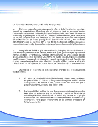 La supremacía formal, por su parte, tiene dos aspectos:
a. El primero hace referencia a que, para la reforma de la Constitución, se exigen
requisitos y procedimientos diferentes y más exigentes que los de las normas ordinarias.
Este aspecto tiene relación con la rigidez de la Constitución, que implica formas más
solemnes y exigentes para su reforma. La Constitución de Guatemala, tiene dos formas
de reforma constitucional, una efectuada por una Asamblea Nacional Constituyente
en lo referente a los preceptos que regulan los derechos individuales, y otra, efectuada
por el Congreso de la República con el voto de las dos terceras partes de diputados,
más ratificación por medio de consulta popular, para las demás partes de la Constitución.
b. El segundo se refiere a que, la Constitución, configura los procedimientos o
procedimiento por el cual deben crearse, modificarse y derogarse las leyes y principales
normas jurídicas ( ley ordinaria y Tratados Internacionales) de una sociedad política
global, al cual deben de ajustarse. Una norma no puede crearse, ni pueden instarse
modificaciones, violando el procedimiento y requisitos establecidos en la Constitución,
porque carecerían de validez, pues el órgano de poder público quiebra y vulnera la
Constitución al no ejercer su poder como la Constitución lo predeterminó.
El principio de supremacía constitucional provoca dos consecuencias
fundamentales:
1. El control de constitucionalidad de las leyes y disposiciones generales,
el que involucra la creación o designación de órganos jurisdiccionales
encargados de tal control, o bien, que el control sea efectuado por el
propio Organismo Judicial u otro tipo de ente.
2. La imposibilidad jurídica de que los órganos públicos deleguen las
competencias atribuídas, porque los poderes constituídos tienen fijadas
sus competencias, condiciones de ejercicio y límites en la propia
Constitución. Los poderes constituídos están limitados, subordinados y
controlados, por el poder constituyente, en los términos precisados en
la ley fundamental.
65
 