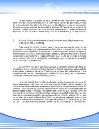 De esa cuenta, la supremacía de la Constitución se hace efectiva por medio
del control de constitucionalidad, el cual conforma el sistema de garantías jurídicas
de la Constitución. Por ello se ha dicho que, la Constitución, ejerce un autocontrol,
al crear su propio sistema de garantías o defensa. Al tratarse de un sistema de
protección de la Constitución, es imperativo que esté establecido en la propia norma
superior. Si así no fuese, sería muy fácil su vulneración y no reparación.
2. Acción Directa de Inconstitucionalidad de Leyes, Reglamentos y
Disposiciones Generales.
Esta forma de control constitucional o de la prevalencia del principio de
supremacía constitucional, se le denomina acción directa o en abstracto o acción de
inconstitucionalidad general. Consiste en la potestad o poder jurídico otorgado a
determinadas personas o entes legitimados por la ley, para plantear ante el órgano
jurisdiccional competente la incompatibilidad que existe de normas jurídicas
infraconstitucionales con la constitución, requiriéndole su pronunciamiento de nulidad
de los preceptos contraventores.
Es un control reparador a posteriori, porque el control de constitucionalidad es
ejercido por el ente jurisdiccional requerido sobre textos normativos que ya han sufrido
y agotado su proceso de formación. En el caso de las leyes, la fiscalización se opera
después de la sanción, promulgación y publicación de la ley y, por consiguiente,
cuando ya forma parte del ordenamiento jurídico.
La acción directa de inconstitucionalidad es viable únicamente en contra de
leyes, reglamentos o disposiciones generales vigentes. Esta modalidad de control es
diferente del denominado control preventivo, que consiste en la potestad que tiene un
Tribunal Constitucional de conocer y pronunciarse acerca de la compatibilidad de
determinados textos normativos y la Constitución, antes de que aquellos entren en
vigencia. Se le denomina control preventivo, porque persigue la finalidad de evitar que
ingresen al ordenamiento jurídico normas que contravienen la Constitución. En el caso
de las leyes, es una actuación de fiscalización a priori, porque se genera antes de que
finalice el procedimiento de sanción, promulgación y publicación de la ley; en el caso
de los Tratados Internacionales, antes de su aprobación y ratificación.
66
 