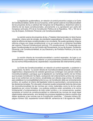 La legislación guatemalteca, en relación al control preventivo asigna a la Corte
de Constitucionalidad, dentro de sus funciones, emitir opinión sobre la inconstitucionalidad
de los proyectos de ley a solicitud del Congreso de la República y dictaminar sobre la
reforma de las leyes constitucionales, previamente a su aprobación por parte del
Congreso (artículos 272 de la Constitución Política de la República, 163 y 164 de la
Ley de Amparo, Exhibición Personal y de Constitucionalidad).
La opinión acerca de proyectos de ley y Tratados Internacionales no tiene fuerza
vinculante, y tiene cariz de consejo, de orientación especializada. En cambio, el dictamen
sobre la reforma de leyes constitucionales si es vinculante. No puede aprobarse ninguna
reforma a leyes con rango constitucional, si no se cuenta con un dictamen favorable
del máximo Tribunal Constitucional (artículo 175 constitucional). En Guatemala son
leyes Constitucionales la Ley de Emisión del Pensamiento, la Ley de Amparo, Exhibición
Personal y de Constitucionalidad, la Ley Electoral y de Partidos Políticos y la Ley de
Orden Público.
La acción directa de inconstitucionalidad o control reparador, da lugar a un
procedimiento cuya finalidad es obtener un pronunciamiento jurisdiccional de nulidad
de una norma infraconstitucional, separándola o expulsándola del ordenamiento jurídico.
La Corte de Constitucionalidad, en relación al control reparador, a posteriori o
ex post facto, ha dicho: “La acción directa de inconstitucionalidad procede contra leyes,
reglamentos o disposiciones de carácter general que contengan vicio parcial o total de
inconstitucionalidad y persigue que la legislación se mantenga dentro de los límites
que la propia Constitución ha fijado, excluyendo del ordenamiento jurídico las normas
que no se conforman con la misma, anulándolas con efectos erga omnes. El análisis
para establecer la incompatibilidad entre la Ley y la Constitución debe ser eminentemente
jurídico, sin sustituir el criterio del legislador sobre la oportunidad y conveniencias de
las decisiones tomadas. Por otra parte, el examen puede comprender tanto las denuncias
de inconstitucionalidad de las normas por vicios materiales como la de los actos
legislativos por vicios formales. Los poderes públicos están sometidos a la norma
fundamental y fundamentadora de todo orden jurídico y, en consecuencia, quedan
sometidos al control de constitucionalidad no solamente las normas de rango legal
objetivizadas externamente, sino también los procesos legislativos interna corporis que
deben ajustarse a las normas que la Constitución prescribe...” (Gaceta número 40,
página número 330, expediente número 669-94, sentencia de 3 de agosto de 1995).
67
 