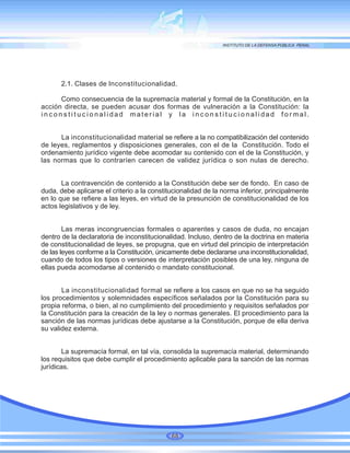 2.1. Clases de Inconstitucionalidad.
Como consecuencia de la supremacía material y formal de la Constitución, en la
acción directa, se pueden acusar dos formas de vulneración a la Constitución: la
inconstitucionalidad material y la inconstitucionalidad formal.
La inconstitucionalidad material se refiere a la no compatibilización del contenido
de leyes, reglamentos y disposiciones generales, con el de la Constitución. Todo el
ordenamiento jurídico vigente debe acomodar su contenido con el de la Constitución, y
las normas que lo contraríen carecen de validez jurídica o son nulas de derecho.
La contravención de contenido a la Constitución debe ser de fondo. En caso de
duda, debe aplicarse el criterio a la constitucionalidad de la norma inferior, principalmente
en lo que se refiere a las leyes, en virtud de la presunción de constitucionalidad de los
actos legislativos y de ley.
Las meras incongruencias formales o aparentes y casos de duda, no encajan
dentro de la declaratoria de inconstitucionalidad. Incluso, dentro de la doctrina en materia
de constitucionalidad de leyes, se propugna, que en virtud del principio de interpretación
de las leyes conforme a la Constitución, únicamente debe declararse una inconstitucionalidad,
cuando de todos los tipos o versiones de interpretación posibles de una ley, ninguna de
ellas pueda acomodarse al contenido o mandato constitucional.
La inconstitucionalidad formal se refiere a los casos en que no se ha seguido
los procedimientos y solemnidades específicos señalados por la Constitución para su
propia reforma, o bien, al no cumplimiento del procedimiento y requisitos señalados por
la Constitución para la creación de la ley o normas generales. El procedimiento para la
sanción de las normas jurídicas debe ajustarse a la Constitución, porque de ella deriva
su validez externa.
La supremacía formal, en tal vía, consolida la supremacía material, determinando
los requisitos que debe cumplir el procedimiento aplicable para la sanción de las normas
jurídicas.
68
 