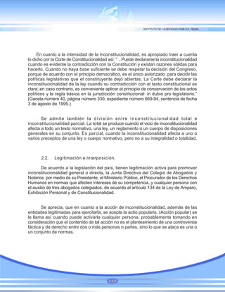 En cuanto a la intensidad de la inconstitucionalidad, es apropiado traer a cuenta
lo dicho por la Corte de Constitucionalidad así: “…Puede declararse la inconstitucionalidad
cuando es evidente la contradicción con la Constitución y existan razones sólidas para
hacerlo. Cuando no haya base suficiente se debe respetar la decisión del Congreso,
porque de acuerdo con el principio democrático, es el único autorizado para decidir las
políticas legislativas que el constituyente dejó abiertas. La Corte debe declarar la
inconstitucionalidad de la ley cuando su contradicción con el texto constitucional es
clara; en caso contrario, es conveniente aplicar el principio de conservación de los actos
políticos y la regla básica en la jurisdicción constitucional: in dubio pro legislatoris.”
(Gaceta número 40, página número 330, expediente número 669-94, sentencia de fecha
3 de agosto de 1995.)
Se admite también la división entre inconstitucionalidad total e
inconstitucionalidad parcial. La total se produce cuando el vicio de inconstitucionalidad
afecta a todo un texto normativo, una ley, un reglamento o un cuerpo de disposiciones
generales en su conjunto. Es parcial, cuando la inconstitucionalidad afecta a uno o
varios preceptos de una ley o cuerpo normativo, pero no a su integralidad o totalidad.
2.2. Legitimación e Interposición.
De acuerdo a la legislación del país, tienen legitimación activa para promover
inconstitucionalidad general o directa, la Junta Directiva del Colegio de Abogados y
Notarios por medio de su Presidente, el Ministerio Público, el Procurador de los Derechos
Humanos en normas que afecten intereses de su competencia, y cualquier persona con
el auxilio de tres abogados colegiados, de acuerdo al artículo 134 de la Ley de Amparo,
Exhibición Personal y de Constitucionalidad.
Se aprecia, que en cuanto a la acción de inconstitucionalidad, además de las
entidades legitimadas para ejercitarla, se acepta la actio popularis, (Acción popular) se
le llama así cuando puede activarla cualquier persona, probablemente tomando en
consideración que el contenido de tal acción no es el planteamiento de una controversia
fáctica y de derecho entre dos o más personas o partes, sino lo que se ataca es una o
un conjunto de normas.
69
 