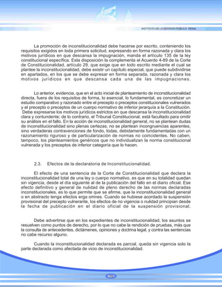 La promoción de inconstitucionalidad debe hacerse por escrito, conteniendo los
requisitos exigidos en toda primera solicitud, expresando en forma razonada y clara los
motivos jurídicos en que descansa la impugnación, manda el artículo 135 de la ley
constitucional específica. Esta disposición la complementa el Acuerdo 4-89 de la Corte
de Constitucionalidad, artículo 29, que exige que en todo escrito mediante el cual se
plantee la inconstitucionalidad, debe existir un capítulo especial, que puede subdividirse
en apartados, en los que se debe expresar en forma separada, razonada y clara los
motivos jurídicos en que descansa cada una de las impugnaciones.
Lo anterior, evidencia, que en el acto inicial de planteamiento de inconstitucionalidad
directa, fuera de los requisitos de forma, lo esencial, lo fundamental, es concretizar un
estudio comparativo y razonado entre el precepto o preceptos constitucionales vulnerados
y el precepto o preceptos de un cuerpo normativo de inferior jerarquía a la Constitución.
Debe expresarse los motivos jurídicos estrictos en que descansa la inconstitucionalidad
clara y contundente; de lo contrario, el Tribunal Constitucional, está facultado para omitir
su análisis en el fallo. En la acción de inconstitucionalidad general, no se plantean dudas
de inconstitucionalidad sino plenas certezas, no se plantean incongruencias aparentes,
sino verdaderas contravenciones de fondo, todas, debidamente fundamentadas con un
razonamiento riguroso y de particularización de normas no coincidentes. No caben,
tampoco, los planteamientos genéricos que no individualizan la norma constitucional
vulnerada y los preceptos de inferior categoría que lo hacen.
2.3. Efectos de la declaratoria de Inconstitucionalidad.
El efecto de una sentencia de la Corte de Constitucionalidad que declara la
inconstitucionalidad total de una ley o cuerpo normativo, es que en su totalidad quedan
sin vigencia, desde el día siguiente al de la publicación del fallo en el diario oficial. Ese
efecto definitivo y general de nulidad de pleno derecho de las normas declaradas
inconstitucionales, es lo que permite que se afirme, que la inconstitucionalidad general
o en abstracto tenga efectos erga omnes. Cuando se hubiese acordado la suspensión
provisional del precepto vulnerante, los efectos de no vigencia o nulidad principian desde
la fecha de publicación en el diario oficial de la suspensión provisional.
Debe advertirse que en los expedientes de inconstitucionalidad, los asuntos se
resuelven como puntos de derecho, por lo que no cabe la rendición de pruebas, más que
la consulta de antecedentes, dictámenes, opiniones y doctrina legal, y contra las sentencias
no cabe recurso alguno.
Cuando la inconstitucionalidad declarada es parcial, queda sin vigencia solo la
parte declarada como afectada de vicio de inconstitucionalidad.
70
 