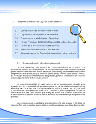 3. Inconstitucionalidad de Ley en Casos Concretos.
3.1 Conceptualización y Finalidad del control.
3.2 Legitimación y Competencia para conocer.
3.3 Promoción de la Vía Indirecta y Requisitos.
3.4 Formas Procesales de la Inconstitucionalidad en Caso Concreto.
3.5 Trámite de la Inconstitucionalidad Indirecta.
3.6 Inconstitucionalidad Indirecta en Casación.
3.7 Algunos Aspectos del Trámite de la Inconstitucionalidad Indirecta.
3.1. Conceptualización y Finalidad del control.
La otra modalidad del control de constitucionalidad es la indirecta o
inconstitucionalidad en caso concreto. Es un instrumento procesal constitucional que
puede hacerse valer mediante acción, excepción o incidente y, en primera instancia, debe
ser planteada ante el Tribunal que conoce la controversia y resuelta por el propio Tribunal.
La resolución definitiva admite el recurso de apelación, para que sea conocido en segunda
instancia por la Corte de Constitucionalidad.
La inconstitucionalidad en caso concreto es un planteamiento paralelo a un
expediente o un proceso judicial hecho por una de las partes en el asunto principal, en
el cual se expone al Juez que una ley que debe ser aplicada en ese caso singular, total
o parcialmente, contraviene preceptos de la Constitución, por lo que pide se declare su
inaplicabilidad a ese caso. De ahí que, si el juez estima que la ley es contraria a la
Constitución no la declara inconstitucional, sino que solamente la deja de aplicar en el
proceso.
La norma conserva su validez jurídica general, no ha sido anulada ni afectada su
vigencia. Tan solo se declara que no debe ni puede ser aplicada a un litigio determinado.
71
 