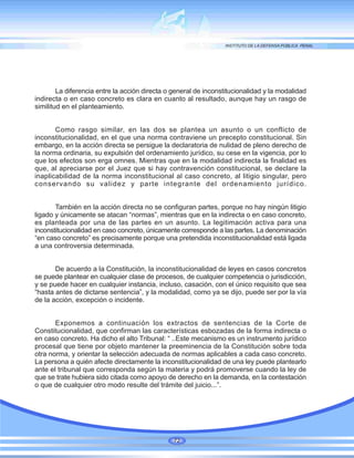 La diferencia entre la acción directa o general de inconstitucionalidad y la modalidad
indirecta o en caso concreto es clara en cuanto al resultado, aunque hay un rasgo de
similitud en el planteamiento.
Como rasgo similar, en las dos se plantea un asunto o un conflicto de
inconstitucionalidad, en el que una norma contraviene un precepto constitucional. Sin
embargo, en la acción directa se persigue la declaratoria de nulidad de pleno derecho de
la norma ordinaria, su expulsión del ordenamiento jurídico, su cese en la vigencia, por lo
que los efectos son erga omnes. Mientras que en la modalidad indirecta la finalidad es
que, al apreciarse por el Juez que si hay contravención constitucional, se declare la
inaplicabilidad de la norma inconstitucional al caso concreto, al litigio singular, pero
conservando su validez y parte integrante del ordenamiento jurídico.
También en la acción directa no se configuran partes, porque no hay ningún litigio
ligado y únicamente se atacan “normas”, mientras que en la indirecta o en caso concreto,
es planteada por una de las partes en un asunto. La legitimación activa para una
inconstitucionalidad en caso concreto, únicamente corresponde a las partes. La denominación
“en caso concreto” es precisamente porque una pretendida inconstitucionalidad está ligada
a una controversia determinada.
De acuerdo a la Constitución, la inconstitucionalidad de leyes en casos concretos
se puede plantear en cualquier clase de procesos, de cualquier competencia o jurisdicción,
y se puede hacer en cualquier instancia, incluso, casación, con el único requisito que sea
“hasta antes de dictarse sentencia”, y la modalidad, como ya se dijo, puede ser por la vía
de la acción, excepción o incidente.
Exponemos a continuación los extractos de sentencias de la Corte de
Constitucionalidad, que confirman las características esbozadas de la forma indirecta o
en caso concreto. Ha dicho el alto Tribunal: “ ..Este mecanismo es un instrumento jurídico
procesal que tiene por objeto mantener la preeminencia de la Constitución sobre toda
otra norma, y orientar la selección adecuada de normas aplicables a cada caso concreto.
La persona a quién afecte directamente la inconstitucionalidad de una ley puede plantearlo
ante el tribunal que corresponda según la materia y podrá promoverse cuando la ley de
que se trate hubiera sido citada como apoyo de derecho en la demanda, en la contestación
o que de cualquier otro modo resulte del trámite del juicio...”.
72
 