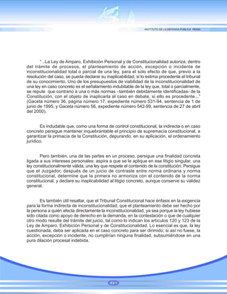 “ ..La Ley de Amparo, Exhibición Personal y de Constitucionalidad autoriza, dentro
del trámite de procesos, el planteamiento de acción, excepción o incidente de
inconstitucionalidad total o parcial de una ley, para el solo efecto de que, previo a la
resolución del caso, se pueda declarar su inaplicabilidad, si lo estima procedente el tribunal
de su conocimiento. Uno de los presupuestos de viabilidad de la inconstitucionalidad de
una ley en caso concreto es el señalamiento indubitable de la ley que, total o parcialmente,
se repute que contrario a una o más normas –también debidamente identificadas- de la
Constitución, con el objeto de inaplicarla al caso en debate, si ello es procedente...”
(Gaceta número 36, página número 17, expediente número 531-94, sentencia de 1 de
junio de 1995, y Gaceta número 56, expediente número 542-99, sentencia de 27 de abril
del 2000).
Es indudable que, como una forma de control constitucional, la indirecta o en caso
concreto persigue mantener inquebrantable el principio de supremacía constitucional, a
garantizar la primacía de la Constitución, depurando, en su aplicación, el ordenamiento
jurídico.
Pero también, una de las partes en un proceso, persigue una finalidad concreta
ligada a sus intereses personales: aspira a que se le aplique en ese litigio singular, una
ley constitucionalmente válida, una ley que respete el contenido de la constitución. Persigue
que el Juzgador, después de un juicio de contraste entre norma ordinaria y norma
constitucional, determine que la primera no armoniza con el contenido de la norma
constitucional, y declare su inaplicabilidad al litigio concreto, aunque conserve su validez
general.
Es también útil resaltar, que el Tribunal Constitucional hace énfasis en la exigencia
para la forma indirecta de inconstitucionalidad, que el planteamiento debe ser hecho por
la persona a quién afecta directamente la inconstitucionalidad, ya sea porque la ley hubiese
sido citada como apoyo de derecho en la demanda, en la contestación o que de cualquier
otro modo resulte del trámite del juicio, tal como lo indican los artículos 120 y 123 de la
Ley de Amparo, Exhibición Personal y de Constitucionalidad. Lo esencial es que, la ley
cuestionada, deba ser aplicada en el caso concreto para ser dirimido; si así no fuese, la
acción, excepción o incidente, no cumplirían ninguna finalidad, subsumiéndose en una
pura dilación procesal indebida.
73
 