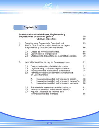 Capítulo IV
Inconstitucionalidad de Leyes, Reglamentos y
Disposiciones de carácter general 59
Objetivos específicos 60
1. Constitución y Supremacía Constitucional. 63
2. Acción Directa de Inconstitucionalidad de Leyes,
Reglamentos y Disposiciones Generales. 66
2.1 Clases de inconstitucionalidad. 68
2.2 Legitimación e interposición. 69
2.3 Efectos de la declaratoria de inconstitucionalidad. 70
3. Inconstitucionalidad de Ley en Casos concretos. 71
3.1 Conceptualización y finalidad del control. 71
3.2 Legitimación y competencia para conocer. 74
3.3 Promoción de la Vía indirecta y Requisitos 74
3.4 Formas procesales de la Inconstitucionalidad
en Caso Concreto. 77
A. Inconstitucionalidad indirecta como acción. 78
B. Inconstitucionalidad indirecta como excepción. 79
C. Inconstitucionalidad indirecta como incidente. 80
3.5 Trámite de la Inconstitucionalidad indirecta. 81
3.6 Inconstitucionalidad Indirecta en Casación. 82
3.7 Algunos Aspectos del Trámite de la
Inconstitucionalidad indirecta. 85
 