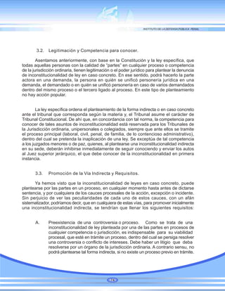 3.2. Legitimación y Competencia para conocer.
Asentamos anteriormente, con base en la Constitución y la ley específica, que
todas aquellas personas con la calidad de “partes” en cualquier proceso o competencia
de la jurisdicción ordinaria, tienen legitimación o el poder jurídico para plantear la denuncia
de inconstitucionalidad de ley en caso concreto. En ese sentido, podrá hacerlo la parte
actora en una demanda, la persona en quién se unificó personería jurídica en una
demanda, el demandado o en quién se unificó personería en caso de varios demandados
dentro del mismo proceso o el tercero ligado al proceso. En este tipo de planteamiento
no hay acción popular.
La ley específica ordena el planteamiento de la forma indirecta o en caso concreto
ante el tribunal que corresponda según la materia y, el Tribunal asume el carácter de
Tribunal Constitucional. De ahí que, en concordancia con tal norma, la competencia para
conocer de tales asuntos de inconstitucionalidad está reservada para los Tribunales de
la Jurisdicción ordinaria, unipersonales o colegiados, siempre que ante ellos se tramite
el proceso principal (laboral, civil, penal, de familia, de lo contencioso administrativo),
dentro del cual se pretenda la inaplicación de una ley. Se exceptúa de tal competencia
a los juzgados menores o de paz, quienes, al plantearse una inconstitucionalidad indirecta
en su sede, deberán inhibirse inmediatamente de seguir conociendo y enviar los autos
al Juez superior jerárquico, el que debe conocer de la inconstitucionalidad en primera
instancia.
3.3. Promoción de la Vía Indirecta y Requisitos.
Ya hemos visto que la inconstitucionalidad de leyes en caso concreto, puede
plantearse por las partes en un proceso, en cualquier momento hasta antes de dictarse
sentencia, y por cualquiera de los cauces procesales de la acción, excepción o incidente.
Sin perjuicio de ver las peculiaridades de cada uno de estos cauces, con un afán
sistematizador, podríamos decir, que en cualquiera de estas vías, para promover inicialmente
una inconstitucionalidad indirecta, se tendrían que llenar los siguientes requisitos:
A. Preexistencia de una controversia o proceso. Como se trata de una
inconstitucionalidad de ley planteada por una de las partes en procesos de
cualquier competencia o jurisdicción, es indispensable para su viabilidad
procesal, que esté en trámite un proceso, dentro del cual se persiga resolver
una controversia o conflicto de intereses. Debe haber un litigio que deba
resolverse por un órgano de la jurisdicción ordinaria. A contrario sensu, no
podrá plantearse tal forma indirecta, si no existe un proceso previo en trámite.
74
 